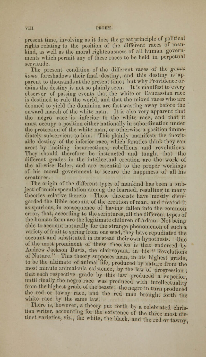 present time, involving as it does the great principle of political rights relating to the position of the different races of man- kind, as well as the moral righteousness of all human govern- ments which permit any of these races to be held in perpetual servitude. The present condition of the different races of the genus homo foreshadows their final destiny, and this destiny is ap- parent to thousands at the present time; but why Providence or- dains the destiny is not so plainly seen. It is manifest to every observer of passing events that the white or Caucassian race is destined to rule the world, and that the mixed races who are doomed to yield the dominion are fast wasting away before the onward march of the white man. It is also very apparent that the negro race is inferior to the white race, and that it must occupy a position either nationally in subordination under the protection of the white man, or otherwise a position imme- diately subservient to him. This plainly manifests the inevit- able destiny of the inferior race, which fanatics think they can avei't by inciting insurrections, rebellions and revolutions. They should therefore be instructed and taught that the different grades in the intellectual creation are the work of the all-wise Ruler, and are essential to the proper workings of his moral government to secure the happiness of all his creatures. The origin of the different types of mankind has been a sub- ject of much speculation among the learned, resulting in many theories relative thereto. These theorists have mostly disre- garded the Bible account of the creation of man, and treated it as spurious, in consequence of having fallen into the common error, that, according to the scriptures, all the different types of the human form are the legitimate children of Adam. Not bein°- able to account naturally for the strange phenomenon of such a variety of fruit to spring from one seed, they have repudiated the account and substituted in its stead their own hypothesis. One of the most prominent of these theories is that endorsed by Andrew Jackson Davis, the clairvoyant, in his  Revelations of Nature. This theory supposes man, in his highest grade, to be the ultimate of animal life, produced by nature from the most minute animalcula existence, by the law of progression ■ that each respective grade by this law produced a superior' until finally the negro race was produced with intellectuality from the highest grade of the beasts; the negro in turn produced the red or tawny race, and the red man brought forth the white race by the same law. There is, however, a theory put forth by a celebrated chris- tian writer, accounting for the existence of the three most dis- tinct varieties, viz., the white, the black, and the red or tawny