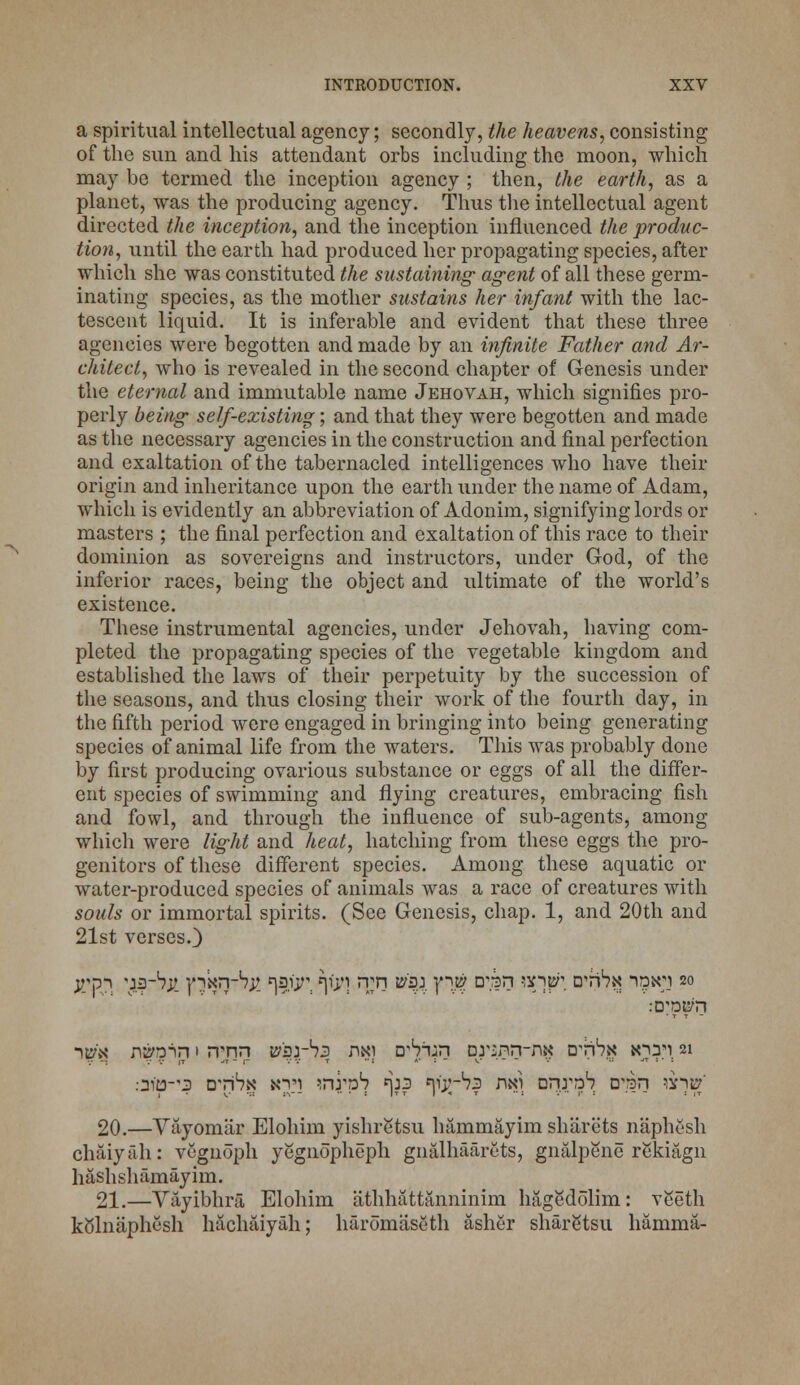 a spiritual intellectual agency; secondly, the heavens, consisting of the sun and his attendant orbs including the moon, which may be termed the inception agency ; then, the earth, as a planet, was the producing agency. Thus the intellectual agent directed the inception, and the inception influenced the produc- tion, until the earth had produced her propagating species, after which she was constituted the sustaining agent of all these germ- inating species, as the mother sustains her infant with the lac- tescent liquid. It is inferable and evident that these three agencies were begotten and made by an infinite Father and Ar- chitect, who is revealed in the second chapter of Genesis under the eternal and immutable name Jehovah, which signifies pro- perly being self-existing; and that they were begotten and made as the necessary agencies in the construction and final perfection and exaltation of the tabernacled intelligences who have their origin and inheritance upon the earth under the name of Adam, which is evidently an abbreviation of Adonim, signifying lords or masters ; the final perfection and exaltation of this race to their dominion as sovereigns and instructors, under God, of the inferior races, being the object and ultimate of the world's existence. These instrumental agencies, under Jehovah, having com- pleted the propagating species of the vegetable kingdom and established the laws of their perpetuity by the succession of the seasons, and thus closing their work of the fourth day, in the fifth period were engaged in bringing into being generating species of animal life from the waters. This was probably done by first producing ovarious substance or eggs of all the differ- ent species of swimming and flying creatures, embracing fish and fowl, and through the influence of sub-agents, among which were light and heat, hatching from these eggs the pro- genitors of these different species. Among these aquatic or water-produced species of animals was a race of creatures with souls or immortal spirits. (See Genesis, chap. 1, and 20th and 21st verses.) jrp-i 'jarhjt }'ixn-b^ t^rt *|tyi rrn ws± y^w D^n w^p\ wrhx i?3n;i 20 :DWn ->t£\\' n^n 1 rrnn psr1^ nn) D'Snjin Drsnn-njj D^nbx *o:ri: 21 .•3113-3 dti^n xvi -mrp1? t\22 ^y-^s nan vnrnh ovsn vr)& 20.—Vayomiir Elohim yishr&tsu hammayim sharets naphesh chaiyah: vcgnoph yegnopheph gnalhaarcts, gnalpene rekiagn hashshamayim. 21.—Vayibhra Elohim athhattanninim hagedolim: veeth kolnaphesh hachaiyah; haromaseth asher sharStsu hamma-