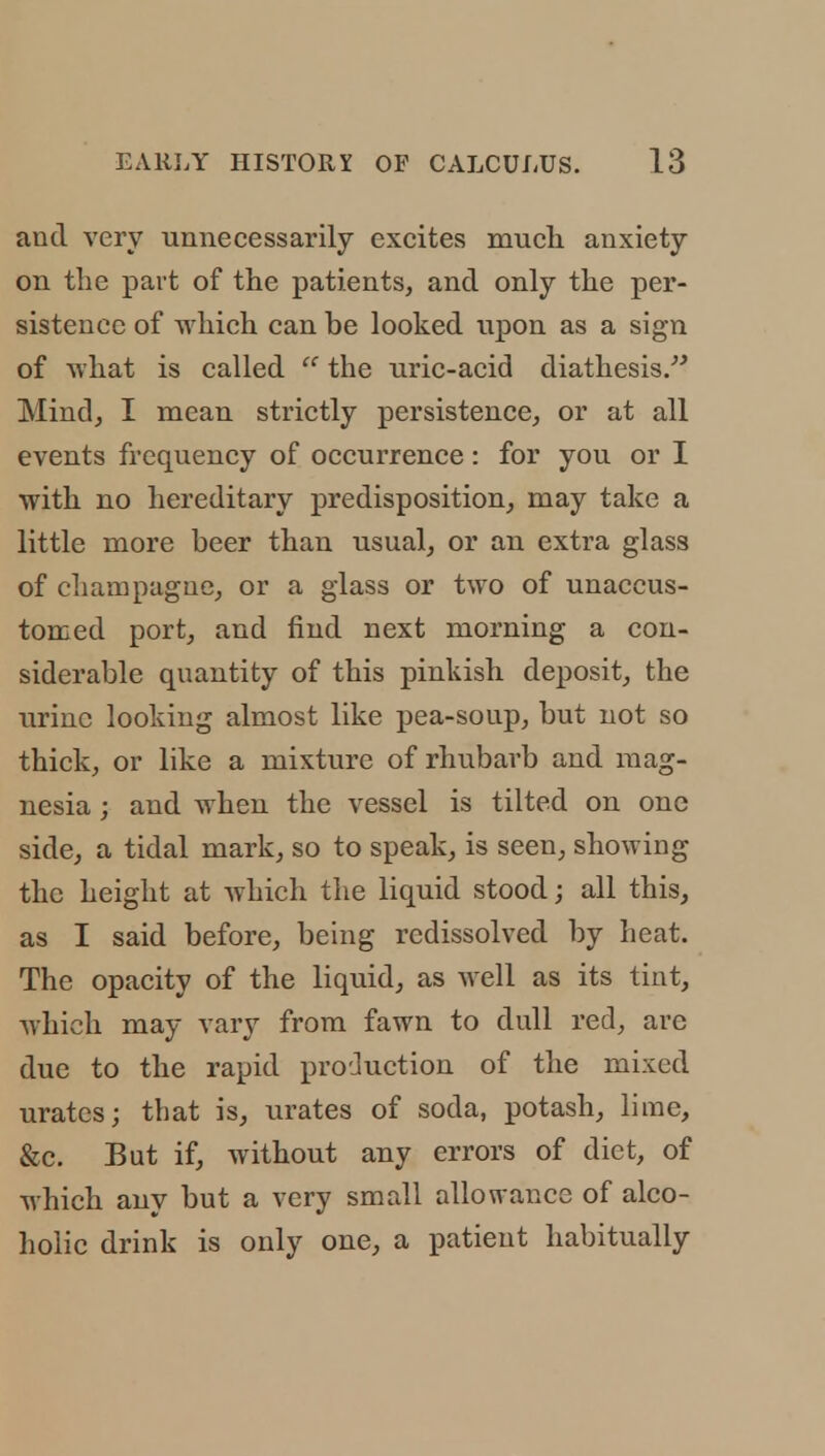 and very unnecessarily excites much anxiety on the part of the patients, and only the per- sistence of which can be looked upon as a sign of what is called  the uric-acid diathesis. Mind, I mean strictly persistence, or at all events frequency of occurrence: for you or I with no hereditary predisposition, may take a little more beer than usual, or an extra glass of champagne, or a glass or two of unaccus- tomed port, and find next morning a con- siderable quantity of this pinkish deposit, the urine looking almost like pea-soup, but not so thick, or like a mixture of rhubarb and mag- nesia ; and when the vessel is tilted on one side, a tidal mark, so to speak, is seen, showing the height at which the liquid stood; all this, as I said before, being rcdissolved by heat. The opacity of the liquid, as well as its tint, which may vary from fawn to dull red, are due to the rapid production of the mixed urates; that is, urates of soda, potash, lime, &c. But if, without any errors of diet, of which any but a very small allowance of alco- holic drink is only one, a patient habitually