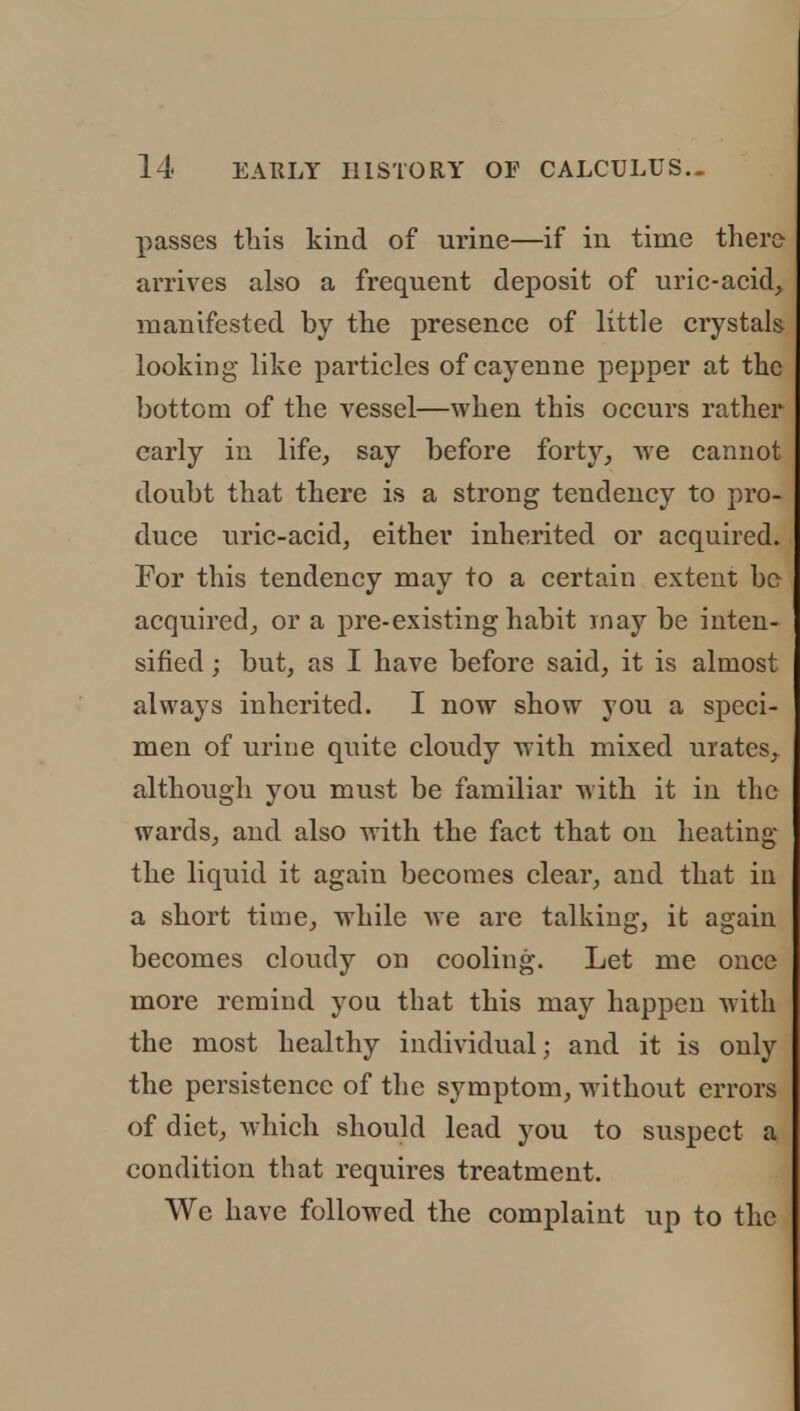 passes this kind of urine—if in time there arrives also a frequent deposit of uric-acid, manifested by the presence of little crystals looking like particles of cayenne pepper at the bottom of the vessel—when this occurs rather early in life, say before forty, Ave cannot doubt that there is a strong tendency to pro- duce uric-acid, either inherited or acquired. For this tendency may to a certain extent be acquired, or a pre-existing habit may be inten- sified ; but, as I have before said, it is almost always inherited. I now show j'ou a speci- men of urine quite cloudy with mixed urates, although you must be familiar with it in the wards, and also with the fact that on heating the liquid it again becomes clear, and that in a short time, while we are talking, it again becomes cloudy on cooling. Let me once more remind you that this may happen with the most healthy individual; and it is only the persistence of the symptom, without errors of diet, which should lead you to suspect a condition that requires treatment. We have followed the complaint up to the