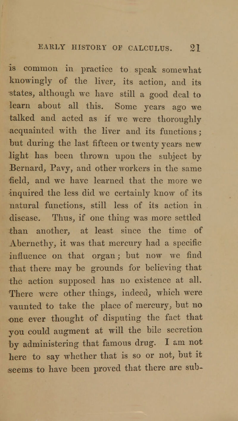 is common in practice to speak somewhat knowingly of the liver, its action, and its ■states, although wc have still a good deal to learn about all this. Some years ago we talked and acted as if wc were thoroughly acquainted with the liver and its functions; but during the last fifteen or twenty years now light has been thrown upon the subject by Bernard, Pavy, and other workers in the same field, and wc have learned that the more we •inquired the less did we certainly know of its natural functions, still less of its action in disease. Thus, if one thing was more settled than another, at least since the time of Abernethy, it was that mercury had a specific influence on that organ; but now wc find that there may be grounds for believing that the action supposed has no existence at all. There were other things, indeed, which were vaunted to take the place of mercury, but no one ever thought of disputing the fact that you could augment at will the bile secretion by administering that famous drug. I am not here to say whether that is so or not, but it seems to have been proved that there are sub-