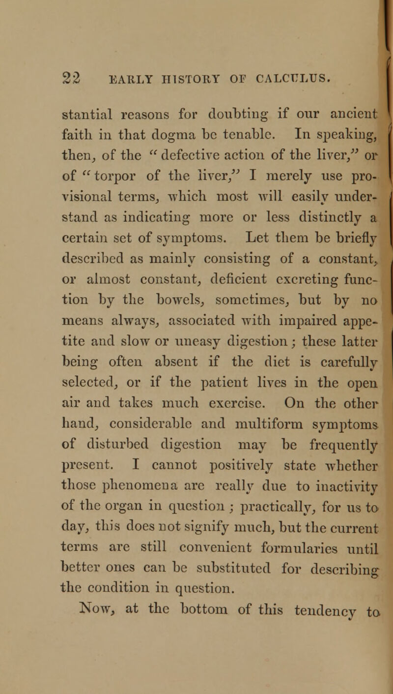 stantial reasons for doubting if our ancient faith in that dogma be tenable. In speaking, then, of the  defective action of the liver, or of  torpor of the liver/' I merely use pro- visional terms, which most will easily under- stand as indicating more or less distinctly a certain set of symptoms. Let them be briefly described as mainly consisting of a constant, or almost constant, deficient excreting func- tion by the bowels, sometimes, but by no means always, associated with impaired appe- tite and slow or uneasy digestion; these latter being often absent if the diet is carefully selected, or if the patient lives in the open air and takes much exercise. On the other hand, considerable and multiform symptoms of disturbed digestion may be frequently present. I cannot positively state whether those phenomena are really due to inactivity of the organ in question ; practically, for us to day, this does not signify much, but the current terms are still convenient formularies until better ones can be substituted for describing the condition in question. Now, at the bottom of this tendency to