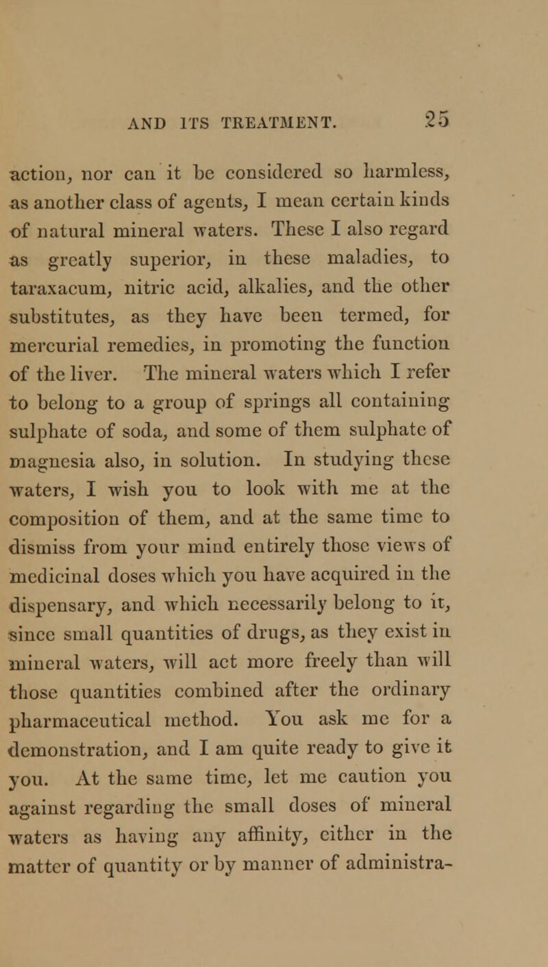 action, nor can it be considered so harmless, as another class of agents, I mean certain kinds of natural mineral waters. These I also regard as greatly superior, in these maladies, to taraxacum, nitric acid, alkalies, and the other substitutes, as they have been termed, for mercurial remedies, in promoting the function of the liver. The mineral w aters which I refer to belong to a group of springs all containing sulphate of soda, and some of them sulphate of magnesia also, in solution. In studying these waters, I wish you to look with me at the composition of them, and at the same time to dismiss from your mind entirely those views of medicinal doses which you have acquired in the dispensary, and which necessarily belong to it, since small quantities of drugs, as they exist in mineral waters, will act more freely than will those quantities combined after the ordinary pharmaceutical method. You ask me for a demonstration, and I am quite ready to give it you. At the same time, let me caution you against regarding the small doses of mineral waters as having any affinity, cither in the matter of quantity or by manner of administra-