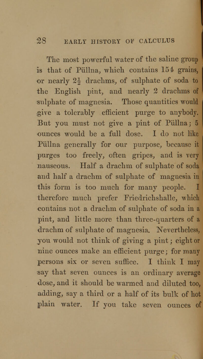 The most powerful water of the saline group is that of Piillna, which contains 15 4< grains, or nearly 2\ drachms, of sulphate of soda to the English pint, and nearly 2 drachms of sulphate of magnesia. Those quantities would give a tolerably efficient purge to anybody. But you must not give a pint of Piillna; 5 ounces would be a full dose. I do not like Piillna generally for our purpose, because it purges too freely, often gripes, and is very nauseous. Half a drachm of sulphate of soda and half a drachm of sulphate of magnesia in this form is too much for many people. I therefore much prefer Friedrichshallc, which contains not a drachm of sulphate of soda in a pint, and little more than three-quarters of a drachm of sulphate of magnesia. Nevertheless, you would not think of giving a pint; eight or nine ounces make an efficient purge; for many persons six or seven suffice. I think I may say that seven ounces is an ordinary average dose, and it should be warmed and diluted too, adding, say a third or a half of its bulk of hot plain water. If you take seven ounces of