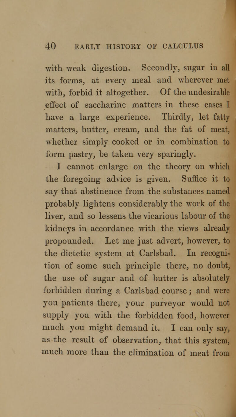 with weak digestion. Secondly, sugar in all its forms, at every meal and wherever met with, forbid it altogether. Of the undesirable effect of saccharine matters in these cases I have a large experience. Thirdly, let fatty matters, butter, cream, and the fat of meat, whether simply cooked or in combination to form pastry, be taken very sparingly. I cannot enlarge on the theory on which the foregoing advice is given. Suffice it to say that abstinence from the substances named probably lightens considerably the work of the liver, and so lessens the vicarious labour of the kidneys in accordance with the views already propounded. Let me just advert, however, to the dietetic system at Carlsbad. In recogni- tion of some such principle there, no doubt, the use of sugar and of butter is absolutely forbidden during a Carlsbad course; and were 3rou patients there, your purveyor would not supply you with the forbidden food, however much you might demand it. I can only say, as the result of observation, that this system, much more than the elimination of meat from