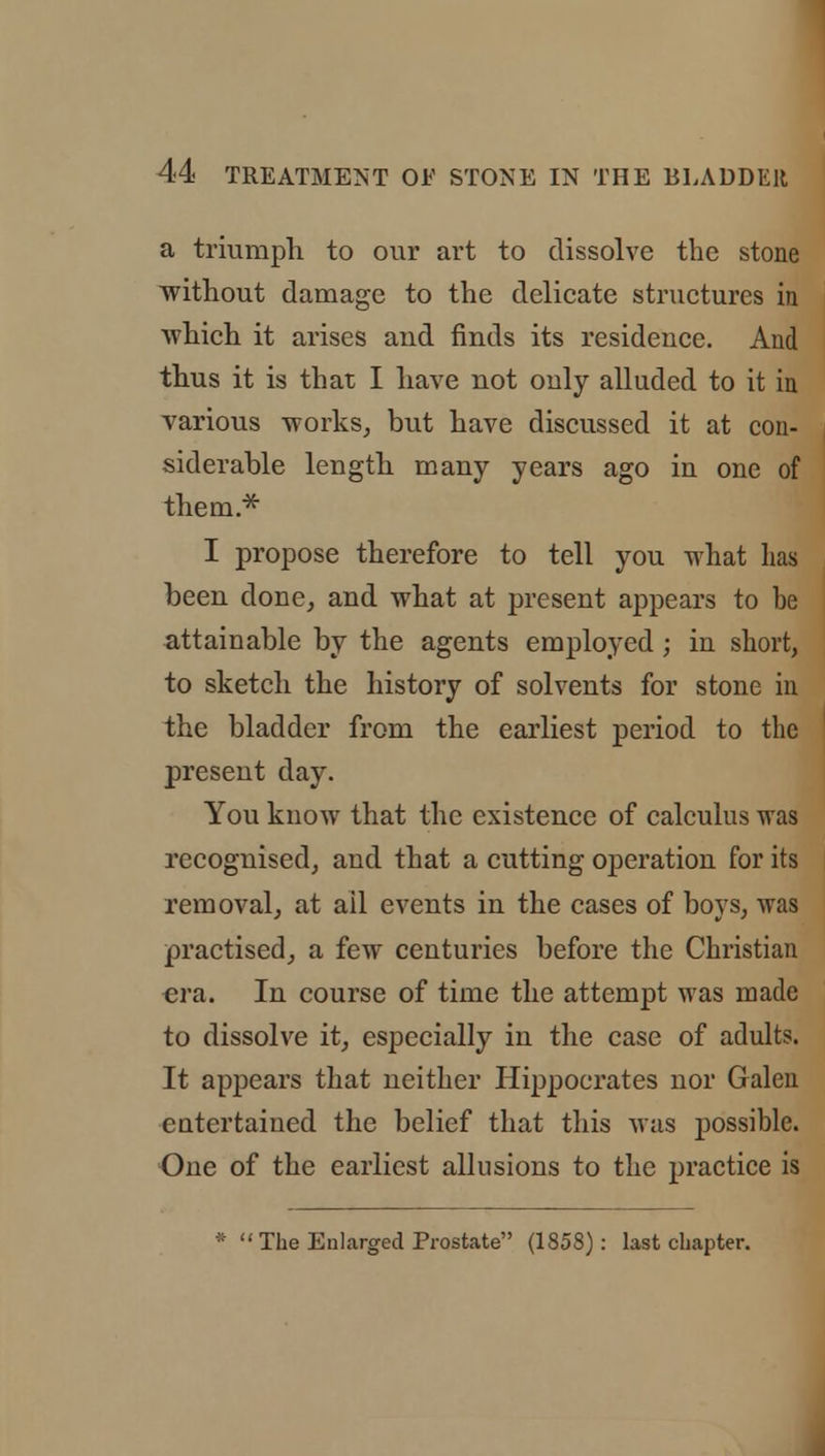 a triumph to our art to dissolve the stone without damage to the delicate structures in which it arises aud finds its residence. And thus it is that I have not only alluded to it in various works, but have discussed it at con- siderable length many years ago in one of them.* I propose therefore to tell you what lias been done, and what at present appears to be attainable by the agents employed ; in short, to sketch the history of solvents for stone in the bladder from the earliest period to the present day. You know that the existence of calculus was recognised, and that a cutting operation for its removal, at ail events in the cases of boys, was practised, a few centuries before the Christian era. In course of time the attempt was made to dissolve it, especially in the case of adults. It appears that neither Hippocrates nor Galen cutertaiued the belief that this was possible. One of the earliest allusions to the practice is *  The Enlarged Prostate (1858): last chapter.