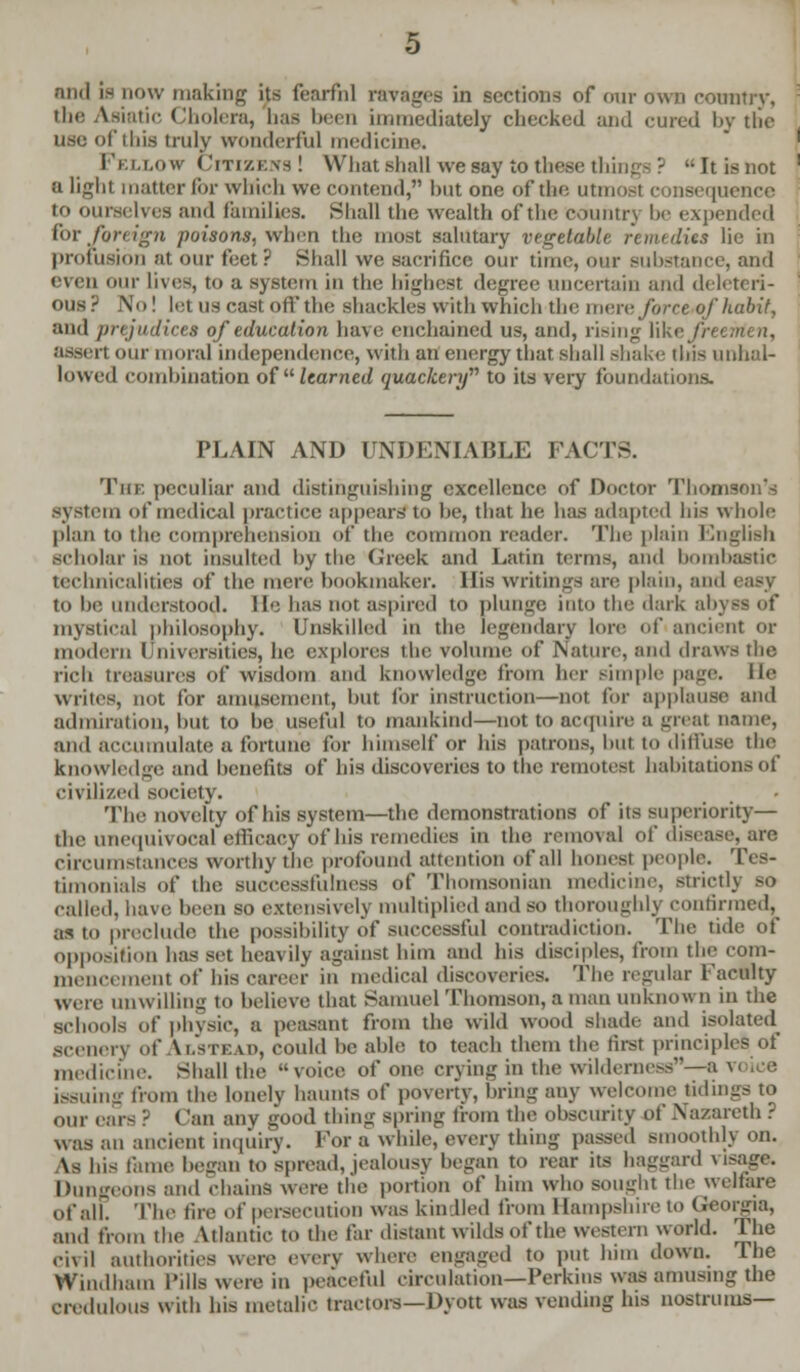 and IB now making its fearful ravages in sections of our own country, the Asiatic Cholera, lias been immediately checked and cured by the usa ot'ihis truly wonderful medicine. Fellow Citizens! What shall we say to these things ? Itisnot a light matter for which we contend, hut one of the utmost consequence to ourselves and families. Shall the wealth of the country he expended for foreign poisons, when the most salutary vegetable remedies lie in prolusion at our feet? Shall we sacrifice our time, our substance, and even our lives, to a system in the highest degree uncertain and deleteri- ous? No! let US cast off the shackles with which the mere force of habit, and prejudices of education have enchained us, and, rising Wki; freemen, assert our moral independence, with an energy that shall shake tins unhal- lowed combination ofil learned quackery to its very foundations. PLAIN AND UNDENIABLE FACTS. The peculiar and distinguishing excellence of Doctor Thomson's system ot* medical practice appears*to he, that he has adapted his whole plan to the comprehension of the common reader. Tin: plain English scholar is not insulted by the Greek and Latin terms, and bombastic technicalities of the mere hookmaker. His writings are plain, and easy to he understood. He has not aspired to plunge into the dark abyss of mystical philosophy. Unskilled in the legendary lore of ancient or modern I Universities, he explores the volume of Nature, and draws the rich treasures of wisdom and knowledge from her simple page, lie writes, not for amusement, hut for instruction—not for applause and admiration, but to be useful to mankind—not to acquire a great name, and accumulate a fortune for himself or his patrons, but to diffuse the knowledge and benefits of his discoveries to the remotest habitations of civilized society. The novelty of his system—the demonstrations of its superiority— the unequivocal efficacy of his remedies in the removal of disease, are Circumstances worthy the profound attention of all honest people. Tes- timonials of the Buccessfulness of Thomsonian medicine, strictlj so called, have been so extensively multiplied and so thoroughly confirmed, as to preclude the possibility of successful contradiction. The tide of opposition has set heavily against him and his disciples, from the com- mencement of his career in medical discoveries. The regular Faculty wen- unwilling to believe that Samuel Thomson, a man unknown in the schools of physic, a peasant from the wild wood shade and isolated scenerj of Ustead, could he able to teach them tin- first principles of medicine. Shall the voice of one crying in the wilderness—* issuing from the lonelv haunts of poverty, bring any welcome tidings to our ears ? (Ian any good thing spring from the obscurity of Nazareth ? was an ancient inquiry. For a while, every thing passed smoothly on. As his fame began to'spread, jealousy began to rear its haggard v'sage. Dungeons and chains were the portion of him who sought the welfare of all The lire of persecution was kin lied from Hampshire to Georgia, and from the Atlantic to the far distant wilds of the western world. The civil authorities were every where engaged to put him down. The Windham I'ills were in peaceful circulation—Perkins was amusing the credulous with his metalic tractors— Dyott was vending his nostrums—