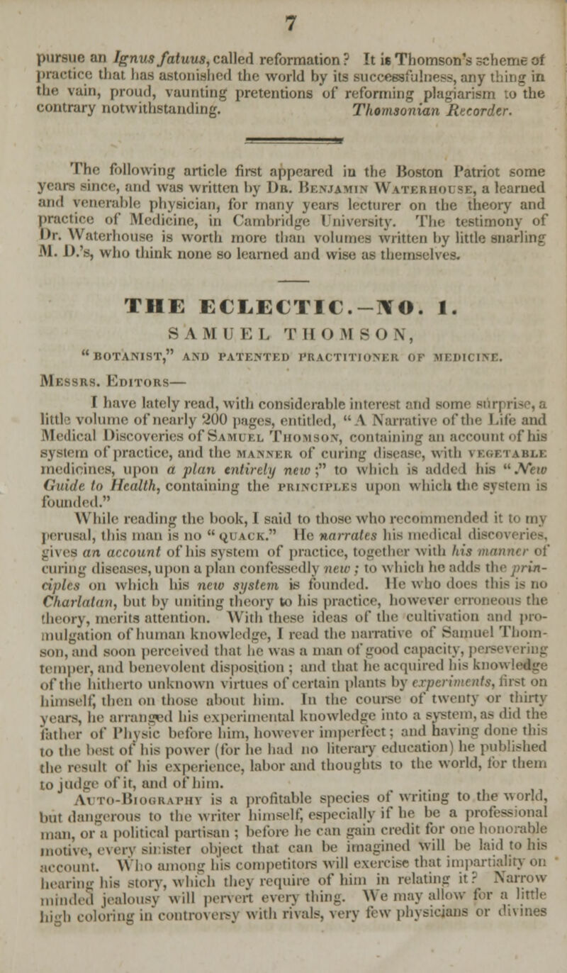 pursue an Ignusfatuus, called reformation ? It is Thomson's scheme of practice that has astonished the world by its successfulness, any thing in the vain, proud, vaunting pretentions of reforming plagiarism to the contrary notwithstanding. Thomsonian Recorder. The following article first appeared in the Boston Patriot some years since, and was written by Dr. Benjamin Waterhouse, a learned and venerable physician, for many years lecturer on the theory and practice of Medicine, in Cambridge University. The testimony of l>r. Waterhouse is worth more than volumes written by little snarling M. D.'s, who think none so learned and wise as themselves. THE ECLECTIC.-1IO. 1. SAMUEL THOMSON, BOTANIST, AND PATENTED PRACTITIONER Of mf:i>h i Messrs. Koitors— f have lately read, with considerable interest and some Bon tittle volume of nearly 200 pages, entitled,  A Narrative of the Life and Medical Discoveries of Samuel Thomson, containing an account • 1 his system of practice, and the manner of curing disease, with VEGETABLE medicines, upon a plan entirely new); to which is added his .Yew Cu'ulr lo Health, containing the principles upon which the system is founded. While reading the book, 1 said to those who recommended it to my perusal, this man is no QUACK. He narrates his medical discoveries, lives an account of his system of practice, together with his man curing diseases,upon apian confessedly new ; to which be adds theprin- riplts on which bis new system is founded, lie who does this is DO Charlatan, but by uniting theory to bis practice, however erroneous the theory, merits attention. With these ideas of the cultivation and pro- mulgation of human knowledge, I road the narrative of Samuel Thom- son, and soon perceived that he was a man of good capacity, persevering temper, and benevolent disposition ; and that he acquired bis knowledge of the hitherto unknown virtues of certain plants by experiments, first on bimseli; then on those about him. In the course of twenty or thirty years, he arranged bis experimental knowledge into a system,as did the father of Physic before him, however imperfect: and having done this to the best of his power (for he had no literary education) he published the result of bis experience, labor and thoughts to the world, for them to judge of it, and of him. \i TO-BioORAPHl is a profitable: species of writing to the world, but dangerous to the writer himself; especially if he be a professional man, or a political partisan ; before he can gain credit for one honorable motive, every sinister object that can be imagined will be laid to his account. Who among bis competitors will exercise that impartiality on hearing his story, which thej require of him in relating it? Narrow minded jealousy will pervert everything. We may allow for a little high coloring in controversy with rivals, very few physicians or divines