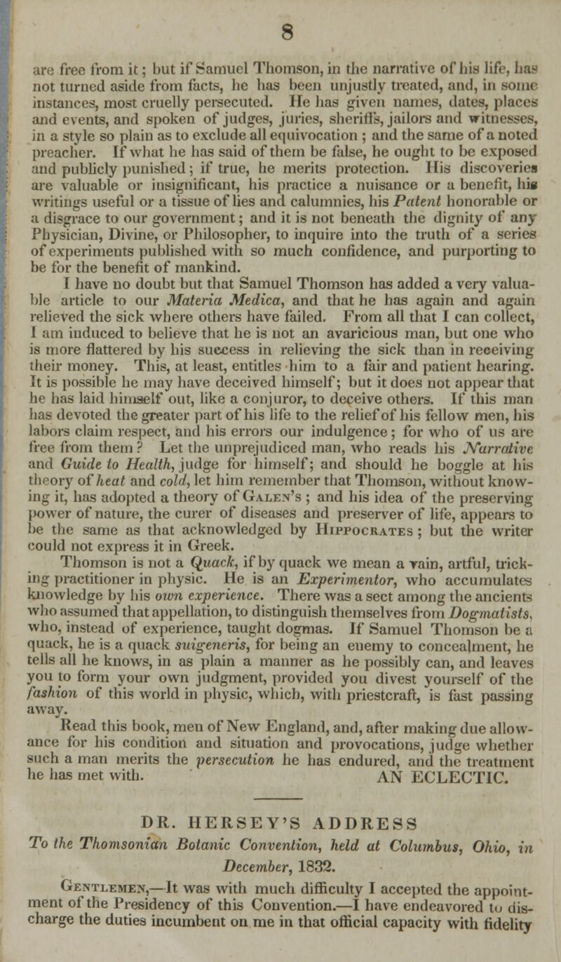 are free from it; but if Samuel Thomson, in the narrative of his life, has not turned aside from facts, he has been unjustly treated, and, in some instances, most cruelly persecuted. He has given names, dates, places and events, and spoken of judges, juries, sheriffs, jailors and witnesses, in a style so plain as to exclude all equivocation ; and the same of a noted preacher. If what he has said of them be false, he ought to be exposed and publicly punished ; if true, he merits protection. His discoveries are valuable or insignificant, his practice a nuisance or a benefit, his writings useful or a tissue of lies and calumnies, his Patent honorable or a disgrace to our government; and it is not beneath the dignity of any Physician, Divine, or Philosopher, to inquire into the truth of a series of experiments published with so much confidence, and purporting to be for the benefit of mankind. I have no doubt but that Samuel Thomson has added a very valua- ble article to our Materia Medica, and that he has again and again relieved the sick where others have failed. From all that I can collect, 1 am induced to believe that he is not an avaricious man, but one who is more flattered by his success in relieving the sick than in receiving their money. This, at least, entitles him to a fair and patient hearing. It is possible he may have deceived himself; but it does not appear that he has laid himself out, like a conjuror, to deceive others. If this man has devoted the greater part of his life to the relief of his fellow men, his labors claim respect, and his errors our indulgence; for who of us are free from them ? Let the unprejudiced man, who reads his Narrative and Guide to Health, judge for himself; and should he boggle at his theory of heat and cold, let him remember that Thomson, without know- ing it, has adopted a theory of Galen's ; and his idea of the preserving power of nature, the curer of diseases and preserver of life, appears to be the same as that acknowledged by Hippocrates ; but the writer could not express it in Greek. Thomson is not a Quack, if by quack we mean a rain, artful, trick- ing practitioner in physic. He is an Experimentor, who accumulates knowledge by his own experience. There was a sect among the ancient? who assumed that appellation, to distinguish themselves from Dogmatists, who, instead of experience, taught dogmas. If Samuel Thomson be a quack, he is a quack suigeneris, for being an enemy to concealment, he tells all he knows, in as plain a manner as he possibly can, and leaves you to form your own judgment, provided you divest yourself of the fashion of this world in physic, which, with priestcraft, is fast passing away. Read this book, men of New England, and, after making due allow- ance for his condition and situation and provocations, judge whether such a man merits the persecution he has endured, and the treatment he has met with. AN ECLECTIC. DR. HERSEY'S ADDRESS To the Thomsonian Botanic Convention, held at Columbus, Ohio, in December, 1832. Gentlemen,—It was with much difficulty I accepted the appoint- ment of the Presidency of this Convention.—I have endeavored tu dis- charge the duties incumbent on me in that official capacity with fidelity