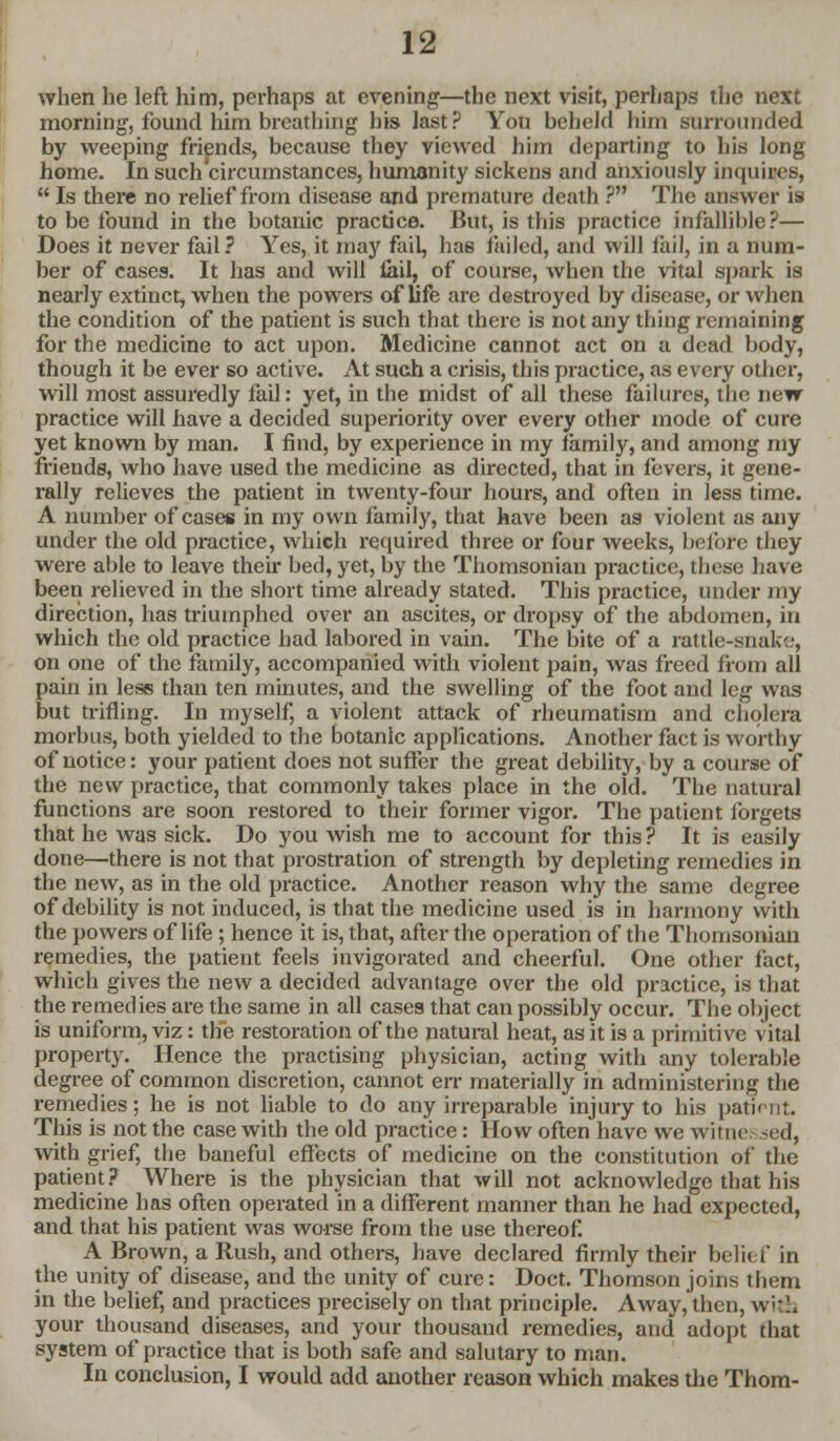 when he left him, perhaps at evening—the next visit, perhaps the next morning, found him breathing his last? You beheld him surrounded by weeping friends, because they viewed him departing to his long home. In such circumstances, humanity sickens and anxiously inquires,  Is there no relief from disease and premature death ? The answer is to be found in the botanic practice. But, is this practice infallible?— Does it never fail? Yes, it may fail, has failed, and will fail, in a num- ber of cases. It has and will fail, of course, when the vital spark is nearly extinct, when the powers of life are destroyed by disease, or when the condition of the patient is such that there is not any thing remaining for the medicine to act upon. Medicine cannot act on a dead body, though it be ever so active. At such a crisis, this practice, as every other, will most assuredly fail: yet, in the midst of all these failures, the new practice will have a decided superiority over every other mode of cure yet known by man. I find, by experience in my family, and among my friends, who have used the medicine as directed, that in fevers, it gene- rally relieves the patient in twenty-four hours, and often in less time. A number of cases in my own family, that have been as violent as any under the old practice, which required three or four weeks, before they were able to leave their bed, yet, by the Thomsonian practice, these have been relieved in the short time already stated. This practice, under my direction, has triumphed over an ascites, or dropsy of the abdomen, in which the old practice had labored in vain. The bite of a rattle-snake, on one of the family, accompanied with violent pain, was freed from all pain in less than ten minutes, and the swelling of the foot and leg was but trifling. In myself, a violent attack of rheumatism and cholera morbus, both yielded to the botanic applications. Another fact is worthy of notice: your patient does not suffer the great debility, by a course of the new practice, that commonly takes place in the old. The natural functions are soon restored to their former vigor. The patient forgets that he was sick. Do you wish me to account for this ? It is easily done—there is not that prostration of strength by depleting remedies in the new, as in the old practice. Another reason why the same degree of debility is not induced, is that the medicine used is in harmony with the powers of life ; hence it is, that, after the operation of the Thomsonian remedies, the patient feels invigorated and cheerful. One other fact, which gives the new a decided advantage over the old practice, is that the remedies are the same in all cases that can possibly occur. The object is uniform, viz: the restoration of the natural heat, as it is a primitive vital property. Hence the practising physician, acting with any tolerable degree of common discretion, cannot err materially in administering the remedies; he is not liable to do any irreparable injury to his patient. This is not the case with the old practice: How often have we witnessed, with grief, the baneful effects of medicine on the constitution of the patient? Where is the physician that will not acknowledge that his medicine has often operated in a different manner than he had expected, and that his patient was worse from the use thereof. A Brown, a Rush, and others, have declared firmly their belief in the unity of disease, and the unity of cure: Doct. Thomson joins them in the belief, and practices precisely on that principle. Away, then, with your thousand diseases, and your thousand remedies, and adopt that system of practice that is both safe and salutary to man. In conclusion, I would add another reason which makes the Thorn-