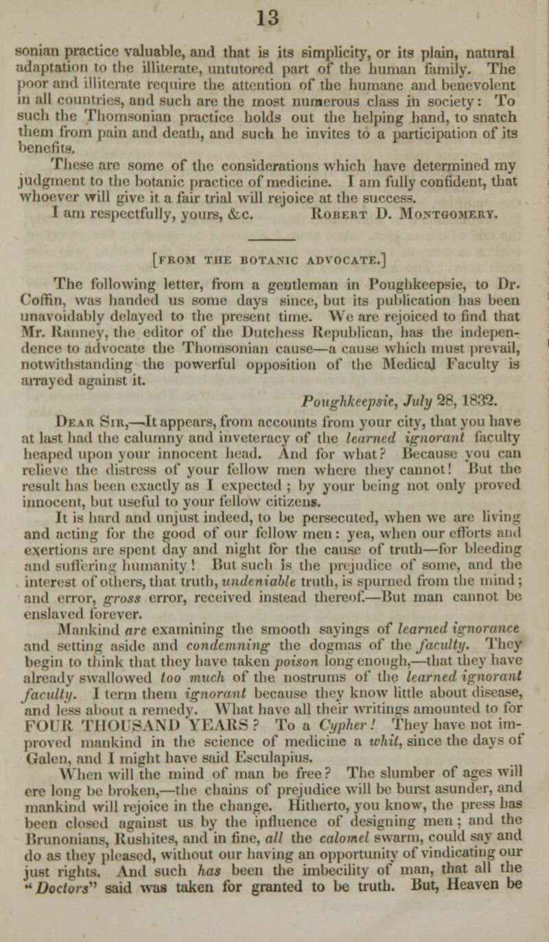 sonian practice valuable, and that is its simplicity, or its plain, natural adaptation to the illiterate, untutored part of the human family. The poor and illiterate require the attention of the humane and benevolent in all countries, and such are the most numerous class in society: To such the Thomsonian practice holds out the helping hand, to snatch them from pain and death, and such he invites to a participation of its benefit-'. These are some of the considerations which have determined my judgment to the botanic practice of medicine. I am fully confident, that whoever will give it a fair trial will rejoice at the success. I am respectfully, yours, &c. Robert D. Montgomery. [from the botanic advocate.] The following letter, from a gentleman in Poughkeepsie, to Dr. Coffin, was handed us some days since, but its publication has been unavoidably delayed to the present time. We are rejoiced to find that Mr. Hanncy, the editor of the Dutchess Republican, has the' indepen- dence to advocate the Thomsonian cause—a cause which must prevail, notwithstanding the powerful opposition of the Medical Faculty is arrayed against it. Poughkeepsie, July 28, 1833. Dear Sir,—It appears, from accounts from your city, that you have at last had the calumny and inveteracy of the {earned ignorant faculty heaped upon your innocent head. And for what? Because you can relieve the distress of your fellow men where they cannot! Hut the result has been exactly as I expected ; by your being not only proved innocent, but useful to your fellow citizens. It is hard and unjust indeed, to be persecuted, when we are living and acting for the good of our fellow men: yea, when our efforts and exertions are spent day and night for the cause of truth—for bleeding and suffering humanity! But such is the prejudice of some, and the interest of others, that truth, undeniable truth, is spurned from the mind; and error, gross error, received instead thereof—Hut man cannot be enslaved forever. .Mankind are examining the smooth sayings of learned ignorance and setting aside and condemning the dogmas of the faculty. They begin to think that they have taken poison long enough,—that they have already swallowed loo much of the nostrums of the learned ignorant faculty. I term them ignorant because they know little about disease, and less about a remedy. What have all their writings amounted to for FOUR THOUSAND YEARS? To a Cypher! They have not im- proved mankind in the science of medicine a whit, since the days of Galen, and 1 might have said Ksculapius. When will the mind of man be free? The slumber of ages will ere lon<r be broken,—the chains of prejudice will be burst asunder, and mankind will rejoice in the change. Hitherto, you know, the press has been closed against us by the influence of designing men : and the Brunonians, Etusbites, and in fine, all the calomel swarm, could say and do as they pleased, without our having an opportunity of vindicating our just rights. And such has been the imbecility of man, that all the Doctors said was taken for granted to be truth. But, Heaven be