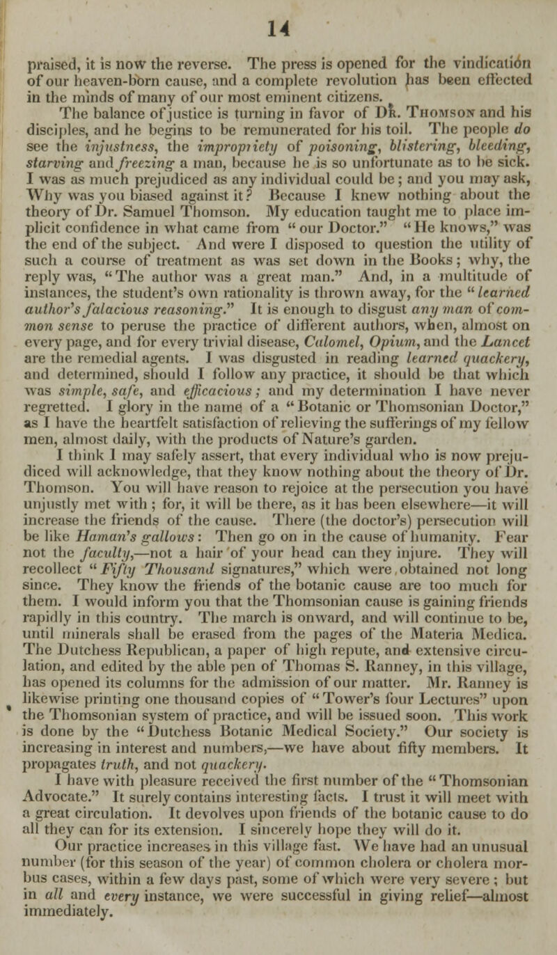 praised, it is now the reverse. The press is opened for the vindication of our heaven-born cause, and a complete revolution has been effected in the minds of many of our most eminent citizens. The balance of justice is turning in favor of Dr. Thomson and his disciples, and he begins to be remunerated for his toil. The people do see the injustness, the impropriety of poisoning, blistering, bleeding, starving and freezing a man, because he is so unfortunate as to be sick. I was as much prejudiced as any individual could be; and you may ask, Why was you biased against it? Because I knew nothing about the theory of Dr. Samuel Thomson. My education taught me to place im- plicit confidence in what came from our Doctor. He knows, was the end of the subject. And were I disposed to question the utility of such a course of treatment as was set down in the Books; why, the reply was, The author was a great man. And, in a -multitude of instances, the student's own rationality is thrown away, for the learned author's falacious reasoning. It is enough to disgust any man of com- mon sense to peruse the practice of different authors, when, almost on every page, and for every trivial disease, Calomel, Opium, and the Lancet are the remedial agents. I was disgusted in reading learned quackery, and determined, should I follow any practice, it should be that which was simple, safe, and efficacious; and my determination I have never regretted. I glory in the name of a Botanic or Thomsonian Doctor, as I have the heartfelt satisfaction of relieving the sufferings of my fellow men, almost daily, with the products of Nature's garden. I think 1 may safely assert, that every individual who is now preju- diced will acknowledge, that they know nothing about the theory of Dr. Thomson. You will have reason to rejoice at the persecution you have unjustly met with ; for, it will he there, as it has been elsewhere—it will increase the friends of the cause. There (the doctor's) persecution will be like Haman's gallows: Then go on in the cause of humanity. Fear not the faculty,—not a hair of your head can they injure. They will recollect Fifty Thousand signatures, which were,obtained not long since. They know the friends of the botanic cause are too much for them. I would inform you that the Thomsonian cause is gaining friends rapidly in this country. The march is onward, and will continue to be, until minerals shall be erased from the pages of the Materia Mcdica. The Dutchess Republican, a paper of high repute, and extensive circu- lation, and edited by the able pen of Thomas S. Ranney, in this village, has opened its columns for the admission of our matter. Mr. Ranney is likewise printing one thousand copies of Tower's four Lectures upon the Thomsonian system of practice, and will be issued soon. This work is done by the Dutchess Botanic Medical Society. Our society is increasing in interest and numbers,—we have about fifty members. It propagates truth, and not quackery. I have with pleasure received the first number of the Thomsonian Advocate. It surely contains interesting facts. I trust it will meet with a great circulation. It devolves upon friends of the botanic cause to do all they can for its extension. I sincerely hope they will do it. Our practice increases in this village fast. We have had an unusual number (for this season of the year) of common cholera or cholera mor- bus cases, within a few days past, some of which were very severe ; but in all and every instance, we were successful in giving relief—almost immediately.
