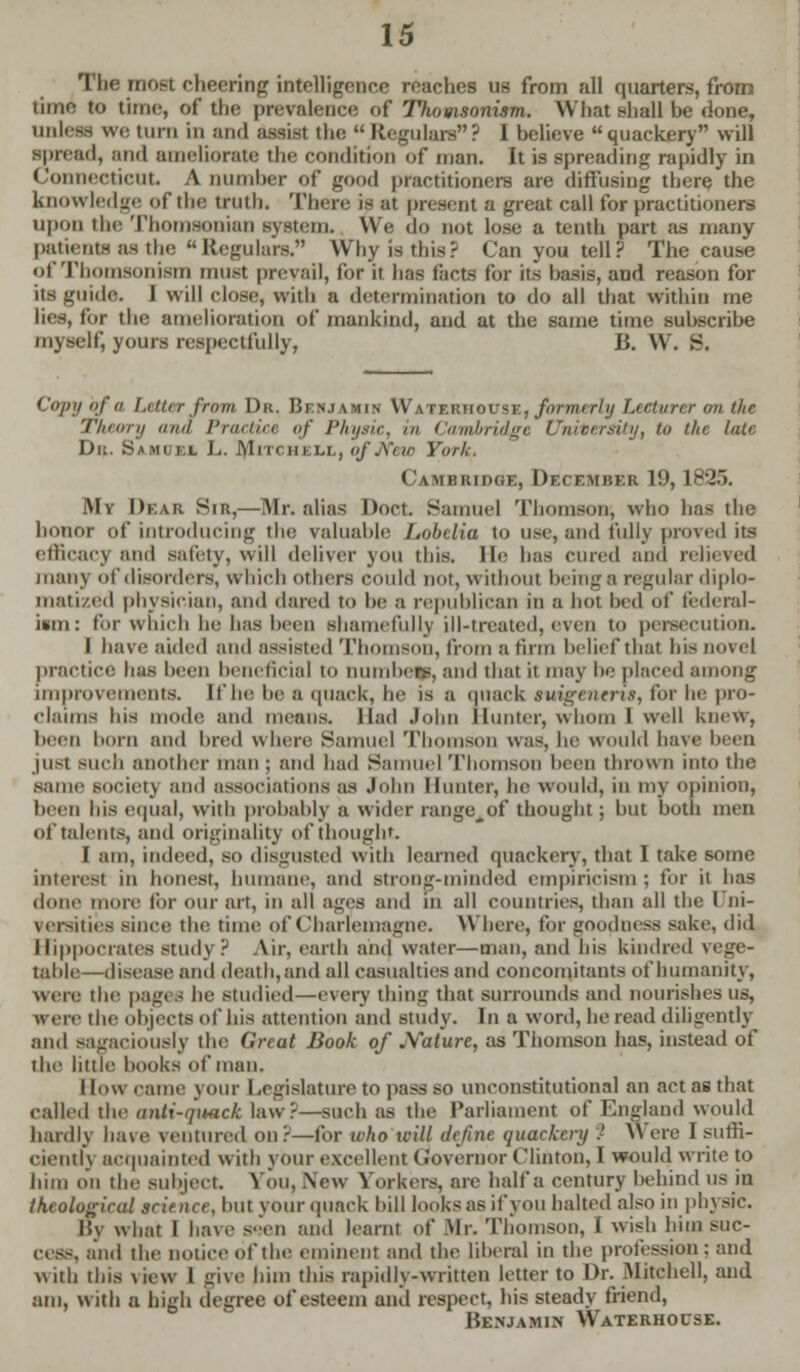 Tlie most cheering intelligence reaches us from all quarters, from limn to time, of tlir prevalence of Thorn sonism. What shall be done, union we turn in and assist the  Regulars? I believe quackery will spread, ami ameliorate the condition of man. It is spreading rapidly in Connecticut. A Dumber of good practitioners are diffusing there the knowledge of the truth. There is at present a great call for practitioners upon the Thomsonian system. We do not lose a tenth part as many patiento as the Regulars. Why is this? Can you tell? The cause of Thomsonism must prevail, for it has facts for its basis, and reason for its guide. I will close, with a determination to do all that within me lies, tor the amelioration of mankind, and at the same time subscribe myself, yours respectfully, B. W. S. Copy of a Letter from Dr. Benjamin Watf.rhouse, formerly Lecturer on the Theory ana Practice <>f Physic, m Cambridge University, to the late Dit. Samuel L. Mitc iim-i., of New York, Cambridge, December 19, 1825. My Dear Sir,—Mr. alias Doct. Samuel Thomson, who has the honor of introducing the valuable Lobelia to use, and fully proved its efficacy and safely, will deliver you this. He has cured and relieved many of disorders, u hir.li others could nor, without being a regular diplo- matized physician, and dared to be a republican in a hot bed of federal- ism: for which he has been shamefully ill-treated, even to persecution. I have aided and assisted Thomson, from a linn belief that his novel practice has been beneficial to numbefj, and that it may be placed among improvements. If he be a quack, he is a quack tmgenent, for he pro- claims his mode and means. Had John Hunter, whom I well knew, been horn and hred where Samuel Th son was, he would have heen just such another man ; and had Samuel Thomson heen thrown into the same society and associations as John Hunter, he would, in my opinion, been bis equal, with probably a wider rangeAof thought; but both men of talents, and originality of thought I am, indeed, so disgusted with learned quackery, that I take some interest in honest, humane, and strong-minded empiricism ; for it has done more tor our art, in all ages and in all countries, than all the I ni- versities since the time of Charlemagne. Where, for goodness sake, did Hippocrates study? Air, earth and water—man, and his kindred vege- table—disease and death, and all casualties and concomitants of humanity, were the pagt I he studied—every thing that surrounds and nourishes us, were the objects of his attention and study. In a word, he read diligently and sagaciously the Great Book of JYalure, as Thomson has, instead of the little books of man. I low came your Legislature to pass so unconstitutional an act as that called the anti-quack law?—such as the Parliament of England would hardly have ventured our—for ulio icill define quackery ■' Were I suffi- ciently acquainted with your excellent Grovernor Clinton, I would write to him on the subject. You, .New Yorkers, are half a century behind us in theological science, but your quack bill looks as if you halted also in physic. I5y what I have s-en and learnt of Mr. Thomson, I wish him suc- cess, and the notice of the eminent and the liberal in the profession: and with this view 1 give him this rapidly-written letter to Dr. Mitchell, and am, with a high degree of esteem ami respect, his steady friend, Henjamin Waterhocse.