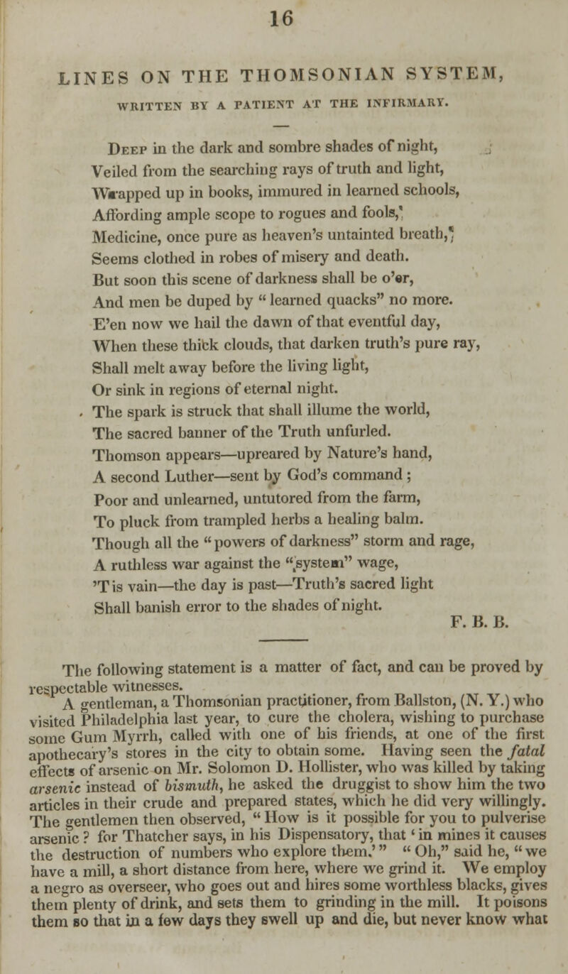 LINES ON THE THOMSONIAN SYSTEM, WRITTEN BY A PATIENT AT THE INFIRMARY. Deep in the dark and sombre shades of night, Veiled from the searching rays of truth and light, Wrapped up in books, immured in learned schools, Affording ample scope to rogues and fools, Medicine, once pure as heaven's untainted breath,* Seems clothed in robes of miseiy and death. But soon this scene of darkness shall be o'er, And men be duped by  learned quacks no more. E'en now we hail the dawn of that eventful day, When these thick clouds, that darken truth's pure ray, Shall melt away before the living light, Or sink in regions of eternal night. - The spark is struck that shall illume the world, The sacred banner of the Truth unfurled. Thomson appears—upreared by Nature's hand, A second Luther—sent by God's command; Poor and unlearned, untutored from the farm, To pluck from trampled herbs a healing balm. Though all the powers of darkness storm and rage, A ruthless war against the .system wage, 'Tis vain—the day is past—Truth's sacred light Shall banish error to the shades of night. F. B. B. The following statement is a matter of fact, and can be proved by respectable witnesses. A gentleman, a Thomsonian practitioner, from Ballston, (N. Y.) who visited Philadelphia last year, to cure the cholera, wishing to purchase some Gum Myrrh, called with one of his friends, at one of the first apothecary's stores in the city to obtain some. Having seen the fatal effects of arsenic on Mr. Solomon D. Hollister, who was killed by taking arsenic instead of bismuth, he asked the druggist to show him the two articles in their crude and prepared states, which he did very willingly. The gentlemen then observed,  How is it possible for you to pulverise arsenic ? for Thatcher says, in his Dispensatory, that' in mines it causes the destruction of numbers who explore them.'  Oh, said he, we have a mill, a short distance from here, where we grind it. We employ a neTo as overseer, who goes out and hires some worthless blacks, gives them plenty of drink, and sets them to grinding in the mill. It poisons them bo that in a few days they swell up and die, but never know what