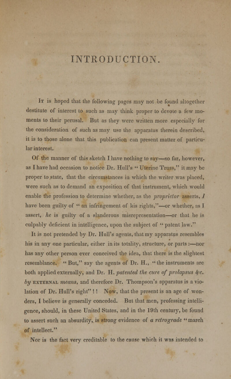 INTRODUCTION. It is hoped that the following pages may not be found altogether destitute of interest to such as may think proper to devote a few mo- ments to their perusal. But as they were written more especially for the consideration of such as may use the apparatus therein described, it is to those alone that this publication can present matter of particu- lar interest. Of the manner of this sketch I have nothing to say—so far, however, as I have had occasion to notice Dr. Hull's  Uterine Truss, it may be proper to state, that the circumstances in which the writer Avas placed, were such as to demand an exposition of that instrument, which would enable the profession to determine whether, as the proprietor asserts, / have been guilty of  an infringement of his rights,—or whether, as I assert, he is guilty of a slanderous misrepresentation—or that he is culpably deficient in intelligence, upon the subject of  patent law. It is not pretended by Dr. Hull's agents, that my apparatus resembles his in any one particular, either in its totality, structure, or parts :—nor has any other person ever conceived the idea, that there is the slightest resemblance.  But, say the agents of Dr. H., the instruments are both applied externally, and Dr. H. patented the cure of prolapsus fyc. by external means, and therefore Dr. Thompson's apparatus is a vio- lation of Dr. Hull's right ! ! Now, that the present is an age of won- ders, I believe is generally conceded. But that men, professing intelli- gence, should, in these United States, and in the 19th century, be found to assert such an absurdity, is strong evidence of a retrograde march of intellect. Nor is the fact very creditable to the cause which it was intended to