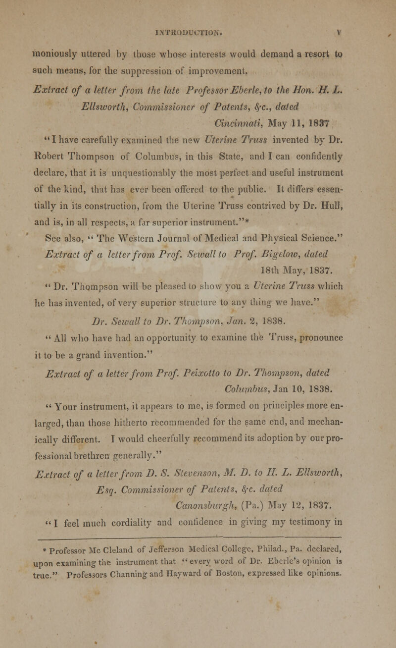 moniously utteretl by those whose interests would demand a resort to sucli means, for the suppression of improvement. Extract of a letter from the late Professor Eberle, to the Hon. H. L. Ellsworth, Commissioner of Patents, <.$-c., dated Cincinnati, May 11, 1837  I have carefully examined the new Uterine Truss invented by Dr. Robert Thompson of Columbus, in this State, and I can confidently declare, that it is unquestionably the most perfect and useful instrument of the kind, that has ever been offered to the public. It differs essen- tially in its construction, from the Uterine Truss contrived by Dr. Hull, and is, in all respects, a far superior instrument.* See also,  The Western Journal of Medical and Physical Science. Extract of a letter from Prof. Seivall to Prof. Bigeloiv, dated 18th May, 1837.  Dr. Thompson will be pleased to show you a Uterine Truss which he has invented, of very superior structure to any thing we have. Dr. Sewall to Dr. Thompson, Jan. 2, 1838.  All who have had an opportunity to examine the Truss, pronounce it to be a grand invention. Extract of a letter from Prof Peixotto to Dr. Thompson, dated Columbus, Jan 10, 1838.  Your instrument, it appears to me, is formed on principles more en- larged, than those hitherto recommended for the same end, and mechan- ically different. I would cheerfully recommend its adoption by our pro- fessional brethren generally. Extract of a letter from D. S. Stevenson, M. D. to H. L. Ellsworth, Esq. Commissioner of Patents, fyc. dated Canonsburgh, (Pa.) May 12, 1837.  I feel much cordiality and confidence in giving my testimony in * Professor Mc Cleland of Jefferson Medical College, Philad., Pa. declared, upon examining the instrument that  every word of Dr. Eberle's opinion is true. Professors Channing and Hay ward of Boston, expressed like opinions.