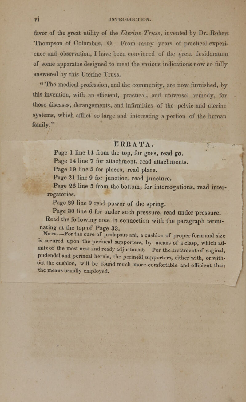 favor of the great utility of the Uterine Truss, invented by Dr. Robert Thompson of Columbus, O. From many years of practical experi- ence and observation, I have been convinced of the great desideratum of some apparatus designed to meet the various indications now so fully answered by this Uterine Truss.  The medical profession, and the community, are now furnished, by this invention, with an efficient, practical, and universal remedy, for those diseases, derangements, and infirmities of the pelvic and uterine systems, which afflict so large and interesting a portion of the human family. Errata. Page 1 line 14 from the top, for goes, read go. Page 14 line 7 for attachment, read attachments. Page 19 line 5 for places, read place. Page 21 line 9 for junction, read juncture. Page 26 line 5 from the bottom, for interrogations, read inter- rogatories. Page 29 line 9 read power of the spring. Page 30 line 6 for under such pressure, read under pressure. Read the following note in connection with the paragraph termi- nating at the top of Page 33. Note—For the cure of prolapsus ani, a cushion of proper form and size is secured upon the perineal supporters, by means of a clasp, which ad- mits of the most neat and ready adjustment. For the .treatment of vaginal, pudendal and perineal hernia, the perineal supporters, either with, or with- out the cushion, will be found much more comfortable and efficient than the means usually employed.