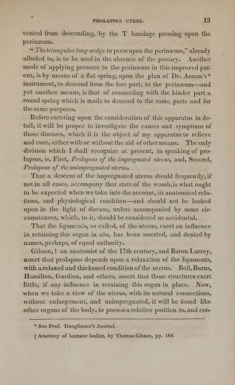 vented from descending, by the T bandage pressing upon the perineeum.  The triangular long wedge to press upon the perinasum, already alluded to, is to be used in the absence of the pessary. Another mode of applying pressure to the perineeum in this improved pat- ent, is by means of a flat spring, upon the plan of Dr. Annan's * instrument, to descend from the fore part, to the perineeum—and yet another means, is that of connecting with the hinder part a round spring which is made to descend to the same parts and for the same purposes. Before entering upon the consideration of this apparatus in de- tail, it will be proper to investigate the causes and symptoms of those diseases, which it is the object of my apparatus to relieve and cure, either with or without the aid of other means. The only division which I shall recognize at present, in speaking of pro- lapsus, is, First, Prolapsus of the impregnated utcius, and, Second, Prolapsus of the unimpregnated uterus. That a descent of the impregnated uterus should frequently, if not in all cases, accompany that state of the womb, is what ought to be expected when we take into the account, its anatomical rela- tions, and physiological condition—and should not be looked upon in the light of disease, unless accompanied by some cir- cumstances, which, to it, should be considered as accidental. That the ligaments, so called, of the uterus, exert an influence in retaining this organ in situ, has been asserted, and denied by- names, perhaps, of equal authority. Gibson, t an anatomist of the 17th century, and Baron Larrey, assert that prolapsus depends upon a relaxation of the ligaments, with a relaxed and thickened condition of the uterus. Bell, Burns, Hamilton, Gardien, and others, assert that those structures exert little, if any influence in retaining this organ in place. Now, when we take a view of the uterus, with its natural connections, without enlargement, and unimpregnated, it will be found like other organs of the body, to possess a relative position to, and con- * See Prof. Dunglinson's Journal. \ Anatomy of humane bodies, by Thomas Gibson, pp. 169.