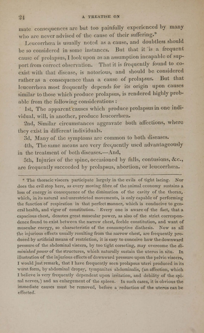 mate consequences are but too painfully experienced by many who are never advised of the cause of their suffering.* Leucorrhoea is usually noted as a cause, and doubtless should be so considered in some instances. But that it is a frequent cause of prolapsus, I look upon as an assumption incapable of sup- port from correct observation. That it is frequently found to co- exist with that disease, is notorious, and should be considered rather as a consequence than a cause of prolapsus. But that leucorrhoea most frequently depends for its origin upon causes similar to those which produce prolapsus, is rendered highly prob- able from the following considerations : 1st, The apparent causes which produce prolapsus in one indi- vidual, will, in another, produce leucorrhoea. 2nd, Similar circumstances aggravate both affections, where they exist in different individuals. 3d, Many of the symptoms arc common to both diseases. 4th, The same means are very frequently used advantageously in the treatment of both diseases.—And, 5th, Injuries of the spine, occasioned by falls, contusions, &c, are frequently succeeded by prolapsus, abortion, or leucorrhoea. * The thoracic viscera participate largely in the evils of tight lacing. Nor does the evil stop here, as every moving fibre of the animal economy sustains a loss of energy in consequence of the diminution of the cavity of the thorax, which, in its natural and unrestricted movements, is only capable of performing the function of respiration in that perfect manner, which is conducive to gen* eral health, and vigor of constitution. Every one is aware of the fact, that a capacious chest, denotes great muscular power, as also of the strict correspon- dence found to exist between the narrow chest, feeble constitution, and want of muscular energy, so characteristic of the consumptive diathesis. Now as all the injurious effects usually resulting from the narrow chest, are frequently pro- duced by artificial means of restriction, it is easy to conceive how the downward pressure of the abdominal viscera, by too tight corseting, may overcome the di- minished power of the structures, which naturally sustain the uterus in situ. In illustration of the injurious effects of downward pressure upon the pelvic viscera, I would just remark, that I have frequently seen prolapsus uteri produced in its worst form, by abdominal dropsy, tympanites abdominalis, (an affection, which I believe is very frequently dependent upon irritation, and debility of the spi- nal nerves,) and an enlargement of the spleen. In such cases, it is obvious the immediate causes must be removed, before a reduction of the uterus can be effected.