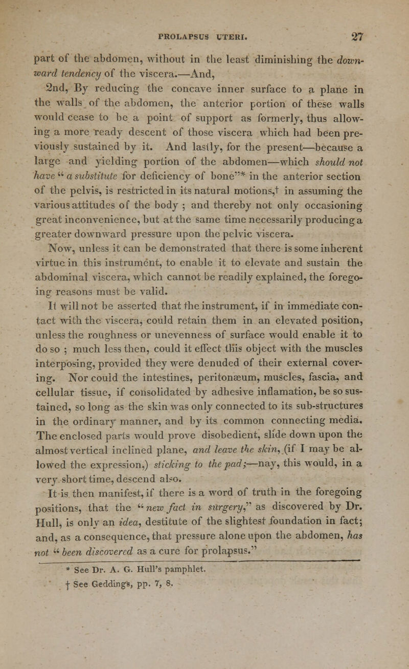 part of the abdomen, without in the least diminishing the down- ward tendency of the viscera.—And, 2nd, By reducing the concave inner surface to a plane in the walls of the abdomen, the anterior portion of these walls would cease to be a point of support as formerly, thus allow- ing a more ready descent of those viscera which had been pre- viously sustained by it. And lastly, for the present—because a large and yielding portion of the abdomen—which should not have  a substitute for deficiency of bone* in the anterior section of the pelvis, is restricted in its natural motions,t in assuming the various attitudes of the body ; and thereby not only occasioning great inconvenience, but at the same time necessarily producing a greater downward pressure upon the pelvic viscera. Now, unless it can be demonstrated that there is some inherent virtue in this instrument, to enable it to elevate and sustain the abdominal viscera, which cannot be readily explained, the forego- ing reasons must be valid. It will not be asserted that the instrument, if in immediate con- tact with the viscera, could retain them in an elevated position, unless the roughness or unevenness of surface would enable it to do so ; much less then, could it effect this object with the muscles interposing, provided they were denuded of their external cover- ing. Nor could the intestines, peritonaeum, muscles, fascia, and cellular tissue, if consolidated by adhesive inflamation, be so sus- tained, so long as the skin was only connected to its sub-structures in the ordinary manner, and by its common connecting media. The enclosed parts would prove disobedient, slide down upon the almost vertical inclined plane, and leave the skin, (if I maybe al- lowed the expression,) sticking to the pad;—nay, this would, in a very short time, descend also. It is then manifest, if there is a word of truth in the foregoing positions, that the  new fact in surgery as discovered by Dr. Hull, is only an idea, destitute of the slightest foundation in fact; and, as a consequence, that pressure alone upon the abdomen, has not  been discovered as a cure for prolapsus. * See Dr. A. G. Hull's pamphlet. f See Gedding-s, pp. 7, 8.