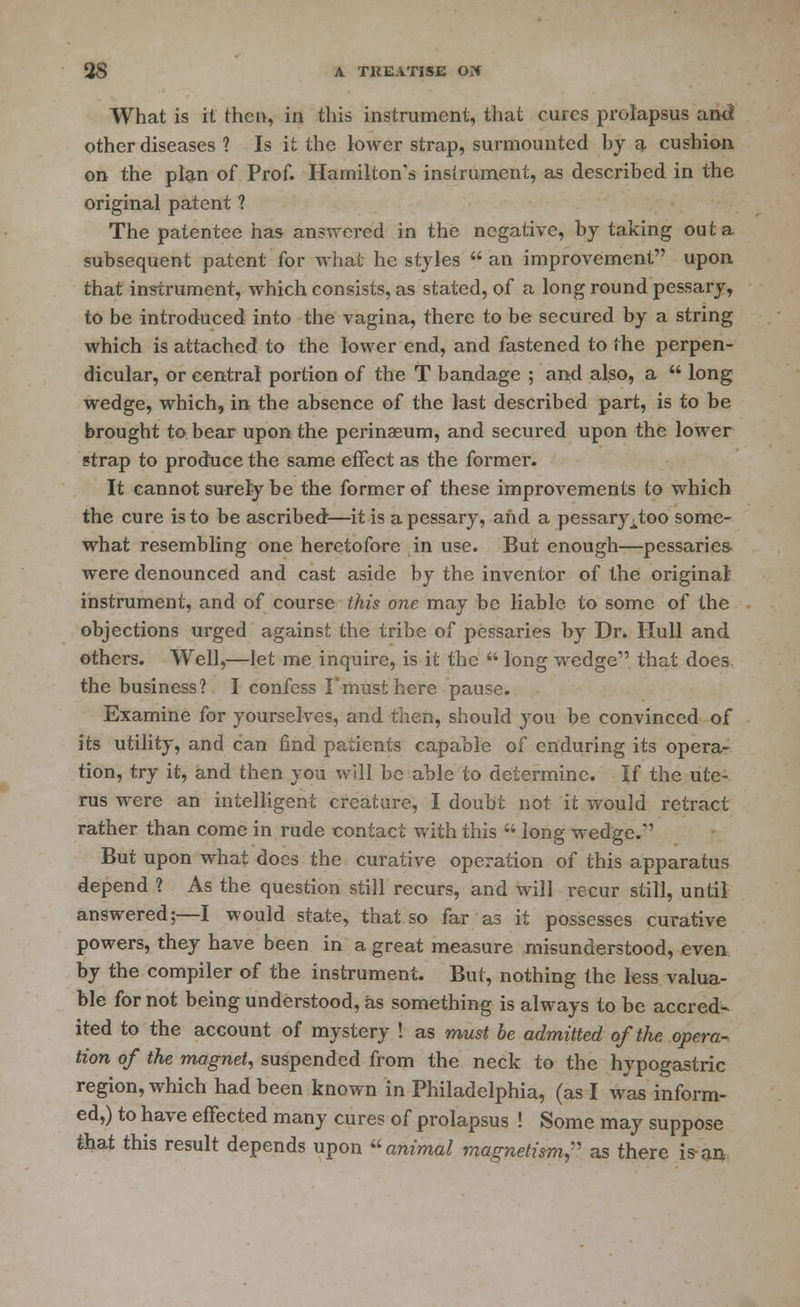 What is it thci>, in this instrument, that cures prolapsus and other diseases ? Is it the lower strap, surmounted by a cushion on the plan of Prof. Hamilton's instrument, as described in the original patent ? The patentee has answered in the negative, by taking out a subsequent patent for whai he styles  an improvement upon that instrument, which consists, as stated, of a long round pessary, to be introduced into the vagina, there to be secured by a string which is attached to the lower end, and fastened to the perpen- dicular, or central portion of the T bandage ; and also, a  long wedge, which, in the absence of the last described part, is to be brought to bear upon the perinasum, and secured upon the lower strap to produce the same effect as the former. It cannot surely be the former of these improvements to which the cure is to be ascribed—it is a pessary, and a pessary^too some- what resembling one heretofore in use. But enough—pessaries- were denounced and cast aside by the inventor of the original' instrument, and of course this one may be liable to some of the objections urged against the tribe of pessaries by Dr. Hull and others. Well,—let me inquire, is it the  long wedge that does the business? I confess I'musthere pause. Examine for yourselves, and then, should you be convinced of its utility, and can find patients capable of enduring its opera- tion, try it, and then you will be able to determine. If the ute- rus were an intelligent creature, I doubt not it would retract rather than come in rude contact with this  long wedge. But upon what docs the curative operation of this apparatus depend ? As the question still recurs, and will recur still, until answered;—I would state, that so far as it possesses curative powers, they have been in a great measure misunderstood, even by the compiler of the instrument. But, nothing the less valua- ble for not being understood, as something is always to be accred- ited to the account of mystery ! as must be admitted of the opera- tion of the magnet, suspended from the neck to the hypogastric region, which had been known in Philadelphia, (as I was inform- ed,) to have effected many cures of prolapsus ! Some may suppose that this result depends upon animal magnetism,' as there is-an