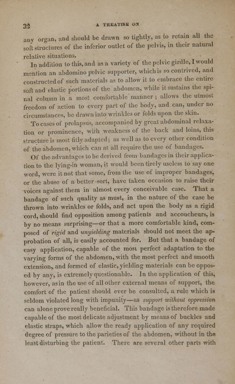 any organ, and should be drawn so tightly, as to retain all the soft structures of the inferior outlet of the pelvis, in their natural relative situations. In addition to this, and as a variety of the pelvic girdle, I would mention an abdomino pelvic supporter, which is so contrived, and constructed of such materials as to allow it to embrace the entire soft and elastic portions of the abdomen, while it sustains the spi- nal column in a most comfortable manner ; allows the utmost freedom of action to every part of the hody, and can, under no circumstances, be drawn into wrinkles or folds upon the skin. To cases of prolapsus, accompanied by great abdominal relaxa- tion or prominence, with weakness of the back and loins, this structure is most fitly adapted; as well as to every other condition of the abdomen, which can at all require the use of bandages. Of the advantages to be derived from bandages in their applica- tion to the l)'ing-in woman, it would been tirely useless to say one word, were it not that some, from the use of improper bandages, or the abuse of a better sort, have taken occasion to raise their voices against them in almost every conceivable case. That a bandage of such quality as must, in the nature of the case be thrown into wrinkles or folds, and act upon the body as a rigid cord, should find opposition among patients and accoucheurs, is by no means surprising—or that a more comfortable kind, com- posed of rigid and unyielding materials should not meet the ap- probation of all, is easily accounted for. But that a bandage of easy application, capable of the mosi perfect adaptation to the varying forms of the abdomen, with the most perfect and smooth extension^ and formed of elastic, yielding materials can be oppos- ed by any, is extremely questionable. In the application of this, however, as in the use of all other external means of support, the comfort of the patient should ever be consulted, a rule which is seldom violated long with impunity—as support without oppression can alone prove really beneficial. This bandage is therefore made capable of the most delicate adjustment by means of buckles and elastic straps, which allow the ready application of any required degree of pressure to the parieties of the abdomen, without in the least disturbing the patient. There are several other parts with