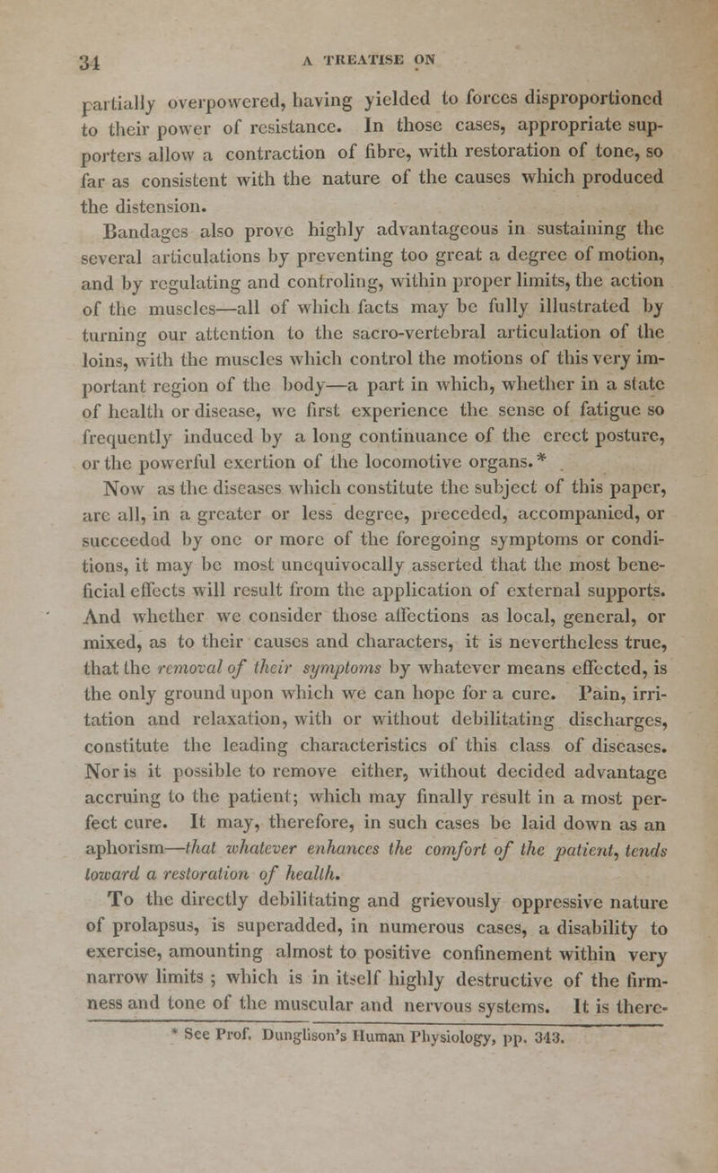 partially overpowered, having yielded to forces disproportioncd to their power of resistance. In those cases, appropriate sup- porters allow a contraction of fibre, with restoration of tone, so far as consistent with the nature of the causes which produced the distension. Bandages also prove highly advantageous in sustaining the several articulations by preventing too great a degree of motion, and by regulating and controling, within proper limits, the action of the muscles—all of which facts may be fully illustrated by turning our attention to the sacro-vertebral articulation of the loins, with the muscles which control the motions of this very im- portant region of the body—a part in which, whether in a state of health or disease, we first experience the sense of fatigue so frequently induced by a long continuance of the erect posture, or the powerful exertion of the locomotive organs. * Now as the diseases which constitute the subject of this paper, are all, in a greater or less degree, preceded, accompanied, or succeeded by one or more of the foregoing symptoms or condi- tions, it may be most unequivocally asserted that the most bene- ficial effects will result from the application of external supports. And whether we consider those affections as local, general, or mixed, as to their causes and characters, it is nevertheless true, that the removal of their symptoms by whatever means effected, is the only ground upon which we can hope for a cure. Pain, irri- tation and relaxation, with or without debilitating discharges, constitute the leading characteristics of this class of diseases. Nor is it possible to remove either, without decided advantage accruing to the patient; Avhich may finally result in a most per- fect cure. It may, therefore, in such cases be laid down as an aphorism—that zvhatever enhances the comfort of the patient, tends toward a restoration of health. To the directly debilitating and grievously oppressive nature of prolapsus, is superadded, in numerous cases, a disability to exercise, amounting almost to positive confinement within very narrow limits ; which is in itself highly destructive of the firm- ness and tone of the muscular and nervous systems. It is there- * See Prof. Dunglison's Human Physiology, pp. 343.