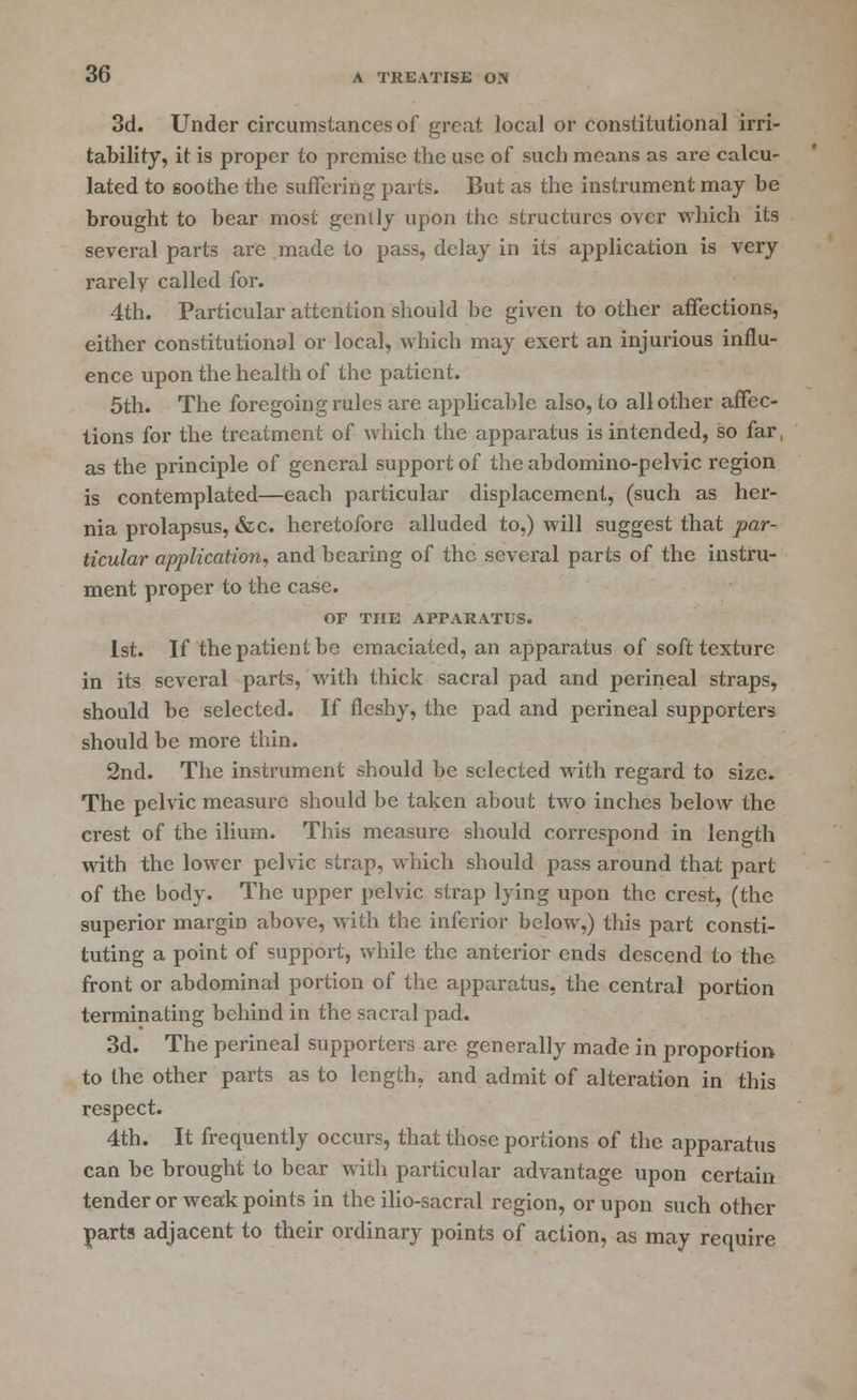 3d. Under circumstances of great local or constitutional irri- tability, it is proper to premise the use of such means as arc calcu- lated to soothe the suffering parts. But as the instrument may be brought to bear most genily upon the structures over which its several parts are made to pass, delay in its application is very rarely called for. 4th. Particular attention should be given to other affections, either constitutional or local, which may exert an injurious influ- ence upon the health of the patient. 5th. The foregoing rules are applicable also, to all other affec- tions for the treatment of which the apparatus is intended, so far, as the principle of general support of the abdomino-pelvic region is contemplated—each particular displacement, (such as her- nia prolapsus, &c. heretofore alluded to,) will suggest that par- ticular application, and bearing of the several parts of the instru- ment proper to the case. OF THE APPARATUS. 1st. If the patient be emaciated, an apparatus of soft texture in its several parts, with thick sacral pad and perineal straps, should be selected. If fleshy, the pad and perineal supporters should be more thin. 2nd. The instrument should be selected with regard to size. The pelvic measure should be taken about two inches below the crest of the ilium. This measure should correspond in length with the lower pelvic strap, which should pass around that part of the body. The upper pelvic strap lying upon the crest, (the superior margin above, with the inferior below,) this part consti- tuting a point of support, while the anterior ends descend to the front or abdominal portion of the apparatus, the central portion terminating behind in the sacral pad. 3d. The perineal supporters are generally made in proportion to the other parts as to length, and admit of alteration in this respect. 4th. It frequently occurs, that those portions of the apparatus can be brought to bear with particular advantage upon certain tender or weak points in the ilio-sacral region, or upon such other parts adjacent to their ordinary points of action, as may require
