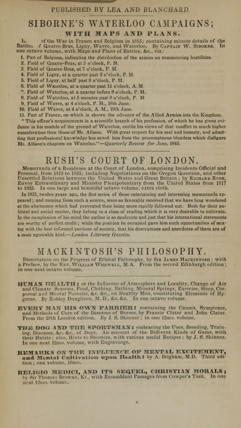 SIBORNE'S WATERLOO CAMPAIGNS; WITH MAPS AND PLANS. K. if the War in France and Belgium in 1815; containing minute details of the Battles f Quatre-Bras, Ligny, Wavre, and Waterloo. By Captain W. Siborne. In one octavo volume, with Maps and Plans of Battles, &c, viz : 1. Part of Belgium, indicating the distribution of the armies on commencing hostilities. 2. Field of Quatre-Bras, at 3 o'clock, P. M. 3. Field of Quatre-Bras, at 7 o'clock, P. M. 4. Field of Ligny, at a quarter past 2 o'clock, P. M. 5. Field of Ligny, at half past 8 o'clock, P. M. 6. Field of Waterloo, at a quarter past 11 o'clock, A. M. . Field of Waterloo, at a quarter before 8 o'clock, P. M. 8. Field of Waterloo, at 5 minutes past 8 o'clock, P. M 9. Field of Wavre, at 4 o'clock, P. M., 18th June. 10. Field of Wavre, at 4 o'clock, A. M., 19th June. 11. Part of France, on which is shown the advance of the Allied Armies into the Kingdom. This officer's acquirements in a scientific branch of his profession, of which he has given evi- dence in his models of the ground of Waterloo, entitle his views of that conflict to much higher consideration than those of Mr. Allison. With great respect for his zeal and honesty, and admit- ting that professional knowledge has saved him from the presumptuous blunders which disfigure Mr. Allison's chapters on Waterloo.—Quarterly Review for June, 1845. RUSH'S COURT OF LONDON. Memoranda of a Residence at the Court of London, comprising Incidents Official and Personal, from 1819 to 1825; including Negotiations on the Oregon Question, and other Unsettled Relations between the United States and Great Britain ; by Richard Rush, Envoy Extraordinary and Minister Plenipotentiary from the United States from 1817 to 1825. In one large and beautiful octavo volume, extra cloth. In 1833, twelve years ago, the first series of these entertaining and interesting memoranda ap- peared ; and coming from such a source, were so favorably received that we have long wondered at the abstinence which had prevented their being more rapidly followed out. Both for their po- litical ami social matter, they belong to a class of reading which it is very desirable to cultivate. In the complexion of his mind the author is so moderate and just that his international statements are worthy of perfect credit; while the position he occupied gave him such opportunities of mix- ing with the best informed portions of society, that his descriptions and anecdotes of them are of a most agreeable kind.—London Literary Gazette. MACKINTOSH'S PHILOSOPHY. Dissertation on the Progress of Ethical Philosophy, by Sir James Mackintosh ; with a Preface, by the Rev. William Whewell, M.A. From the second Edinburgh edition ; in one neat octavo volume. HUMAN HEALTH: or the Influence of Atmosphere and Locality, Change of Air and Climate Seasons, Food, Clothing, Bathing, Mineral Springs, Exercise, Sleep, Cor- poreal and Mental Pursnits, &c. &c, on Healthy Men, constituting Elements of Hy- giene. By Robley Dunglison, M. D., &c. &c. In one octavo volume. EVERY MAN HIS OWN FARRIER: containing the Causes, Symptoms, and Methods of Cure of the Diseases of Horses, by Francis Clater and John Clater. From the 28th London edition. By J. S. Skinner ; in one 12mo. volume. THE DOG AND THE SPORTSMAN: embracing the Uses, Breeding, Train- ing, Diseases, Sec. &e., of Dons. An account of the Different Kinds of Game, with their Habits ; also, Hints to Shooters, with various useful Recipes : by J. S. Skinner. In one neat 12mo. volume, with Engravings. REMARKS ON THE INFLUENCE OF MENTAL EXCITEMENT, and Menial Cultivation upon HcaltH: by A. Brigham, M.D. Third edi- tion ; one volume, 18mo. REIiI«IO MEDICI, AND ITS SEQUEL, CHRISTIAN MORALS: by Sir Thomas Browne, Kt., with Resemblant Passages from Cowper's Task. In one neat 12mo. volume.