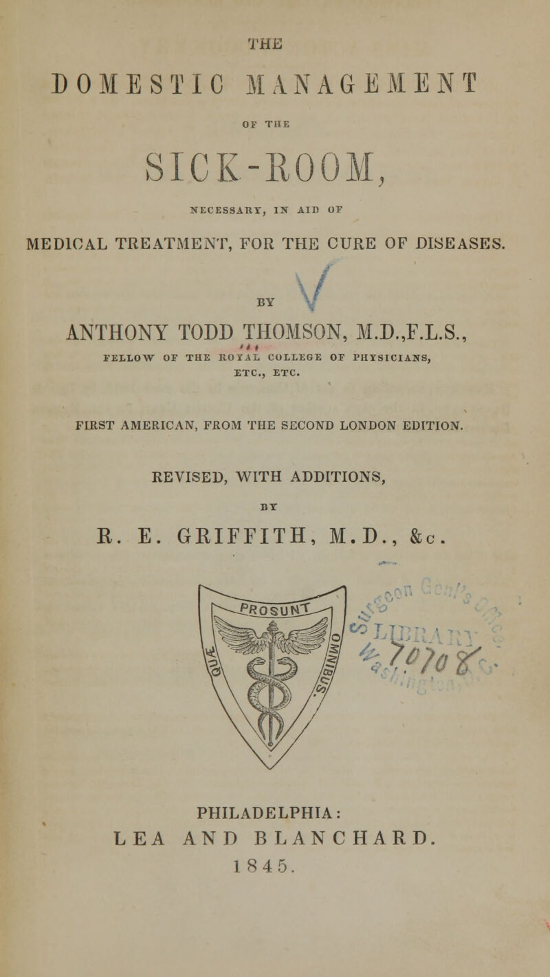 THE DOMESTIC MANAGEMENT OF THE SICK-ROOM, NECESSAKY, IN AID OF MEDICAL TREATMENT, FOR THE CURE OF DISEASES. I f BY V ANTHONY TODD THOMSON, M.D..F.L.S., FELLOW OF THE ROTAL COLLEGE OF PHYSICIANS, ETC., ETC. FIRST AMERICAN, FROM THE SECOND LONDON EDITION. REVISED, WITH ADDITIONS, BT R. E. GRIFFITH, M.D., &c. . ■ 7m > PHILADELPHIA: LEA AND BLANCHARD 18 4 5.