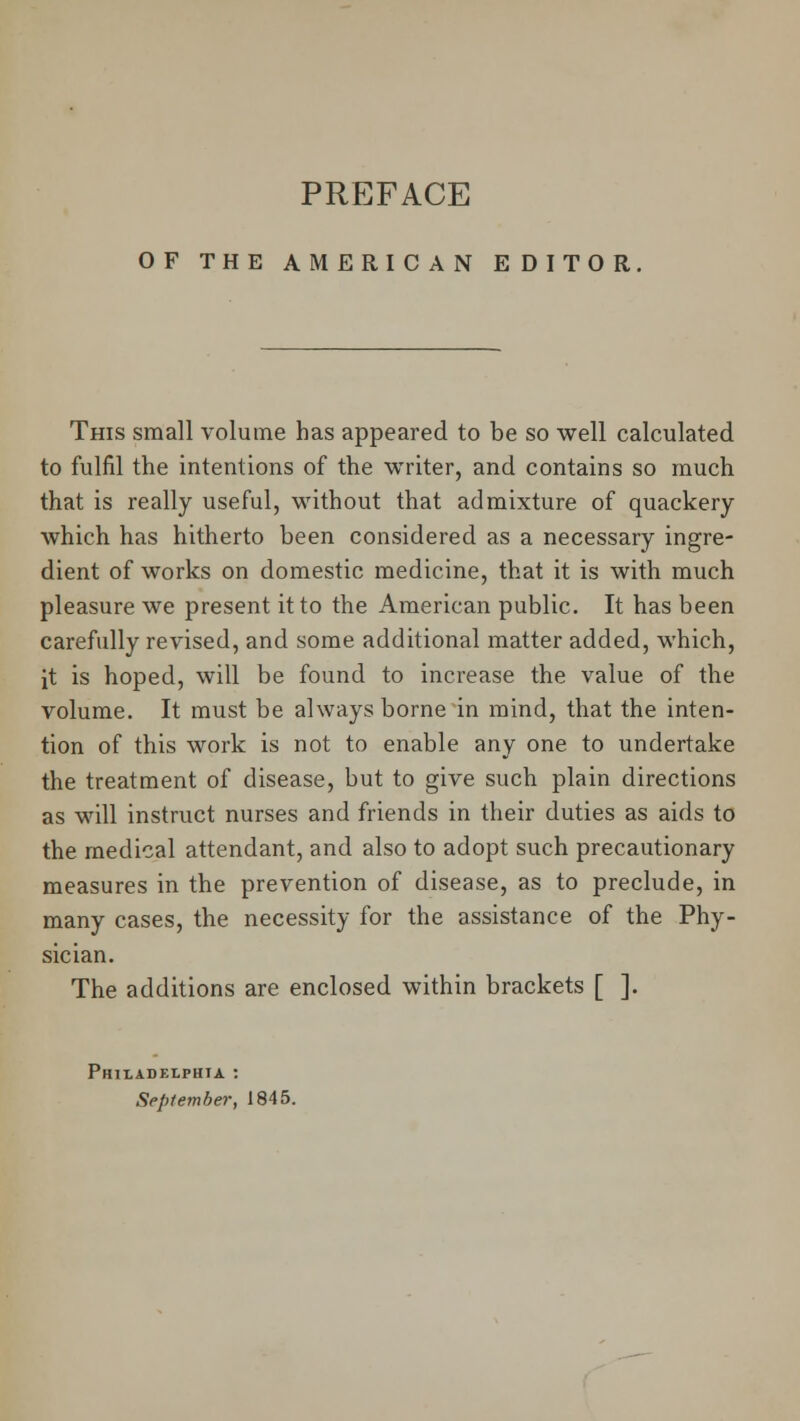 OF THE AMERICAN EDITOR. This small volume has appeared to be so well calculated to fulfil the intentions of the writer, and contains so much that is really useful, without that admixture of quackery which has hitherto been considered as a necessary ingre- dient of works on domestic medicine, that it is with much pleasure we present it to the American public. It has been carefully revised, and some additional matter added, which, it is hoped, will be found to increase the value of the volume. It must be always borne in mind, that the inten- tion of this work is not to enable any one to undertake the treatment of disease, but to give such plain directions as will instruct nurses and friends in their duties as aids to the medical attendant, and also to adopt such precautionary measures in the prevention of disease, as to preclude, in many cases, the necessity for the assistance of the Phy- sician. The additions are enclosed within brackets [ ]. Philadelphia :