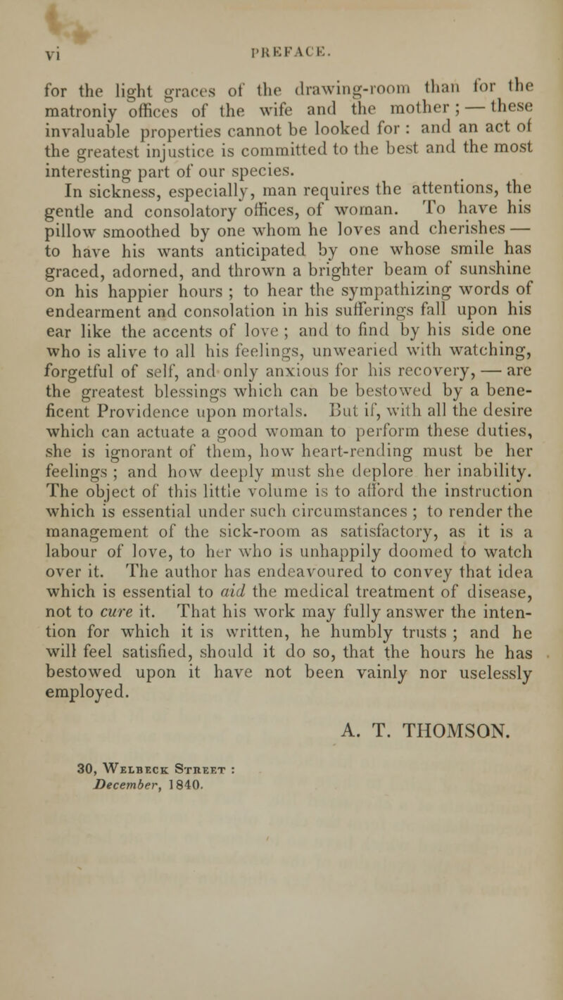 vi PREFACE. for the light graces of the drawing-room than for the matronly offices of the wife and the mother; — these invaluable properties cannot be looked for : and an act of the greatest injustice is committed to the best and the most interesting part of our species. In sickness, especially, man requires the attentions, the gentle and consolatory offices, of woman. To have his pillow smoothed by one whom he loves and cherishes — to have his wants anticipated by one whose smile has graced, adorned, and thrown a brighter beam of sunshine on his happier hours ; to hear the sympathizing words of endearment and consolation in his sufferings fall upon his ear like the accents of love ; and to find by his side one who is alive to all his feelings, unwearied with watching, forgetful of self, and only anxious for his recovery, — are the greatest blessings which can be bestowed by a bene- ficent Providence upon mortals. But if, with all the desire which can actuate a good woman to perform these duties, she is ignorant of them, how heart-rending must be her feelings ; and how deeply must she deplore her inability. The object of this little volume is to afford the instruction which is essential under such circumstances ; to render the management of the sick-room as satisfactory, as it is a labour of love, to her who is unhappily doomed to watch over it. The author has endeavoured to convey that idea which is essential to aid the medical treatment of disease, not to cure it. That his work may fully answer the inten- tion for which it is written, he humbly trusts ; and he will feel satisfied, should it do so, that the hours he has bestowed upon it have not been vainly nor uselessly employed. A. T. THOMSON. 30, Welbeck Street :