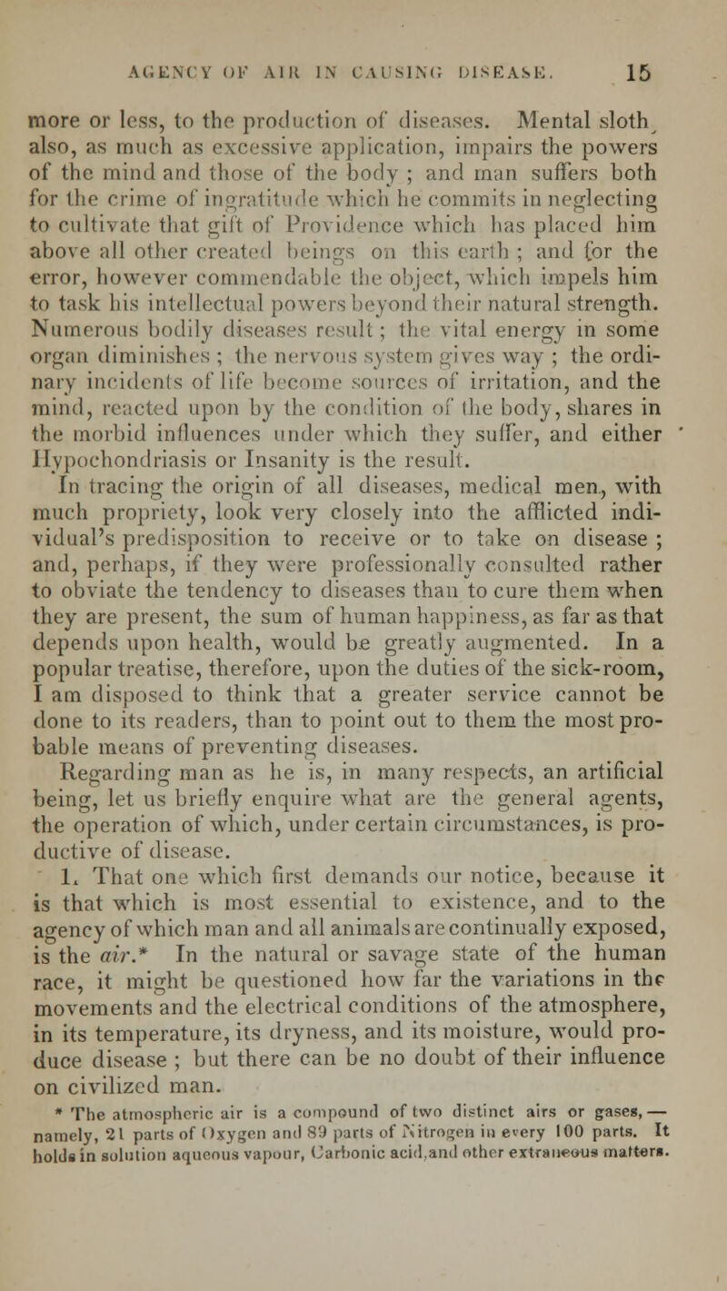 more or loss, to the production of diseases. Mental sloth also, as much as excessive application, impairs the powers of the mind and those of the body ; and man suffers both for the crime of ingratitude which he commits in neglecting to cultivate that gift of Providence which has placed him above all other created beings on this earth ; and for the error, however commendable the object, which impels him to task his intellectual powers beyond their natural strength. Numerous bodily diseases result; the vital energy in some organ diminishes ; the nervous system gives way ; the ordi- nary incidents of life become sources of irritation, and the mind, reacted upon by the condition of Ihe body, shares in the morbid influences under which they suffer, and either Hypochondriasis or Insanity is the result. In tracing the origin of all diseases, medical men., with much propriety, look very closely into the afflicted indi- vidual's predisposition to receive or to take on disease ; and, perhaps, if they were professionally consulted rather to obviate the tendency to diseases than to cure them when they are present, the sum of human happiness, as far as that depends upon health, would be greatly augmented. In a popular treatise, therefore, upon the duties of the sick-room, I am disposed to think that a greater service cannot be done to its readers, than to point out to them the most pro- bable means of preventing diseases. Regarding man as he is, in many respects, an artificial being, let us briefly enquire what are the general agents, the operation of which, under certain circumstances, is pro- ductive of disease. L That one which first demands our notice, because it is that which is most essential to existence, and to the agency of which man and all animals are continually exposed, is the air* In the natural or savage state of the human race, it might be questioned how far the variations in the movements and the electrical conditions of the atmosphere, in its temperature, its dryness, and its moisture, would pro- duce disease ; but there can be no doubt of their influence on civilized man. * The atmospheric air is a compound of two distinct airs or gases,— namely, 21 parts of Oxygen and 89 parts of Nitrogen in every 100 parts. It holds in solution aqueous vapour, Carbonic acid,and other extraneous matters.