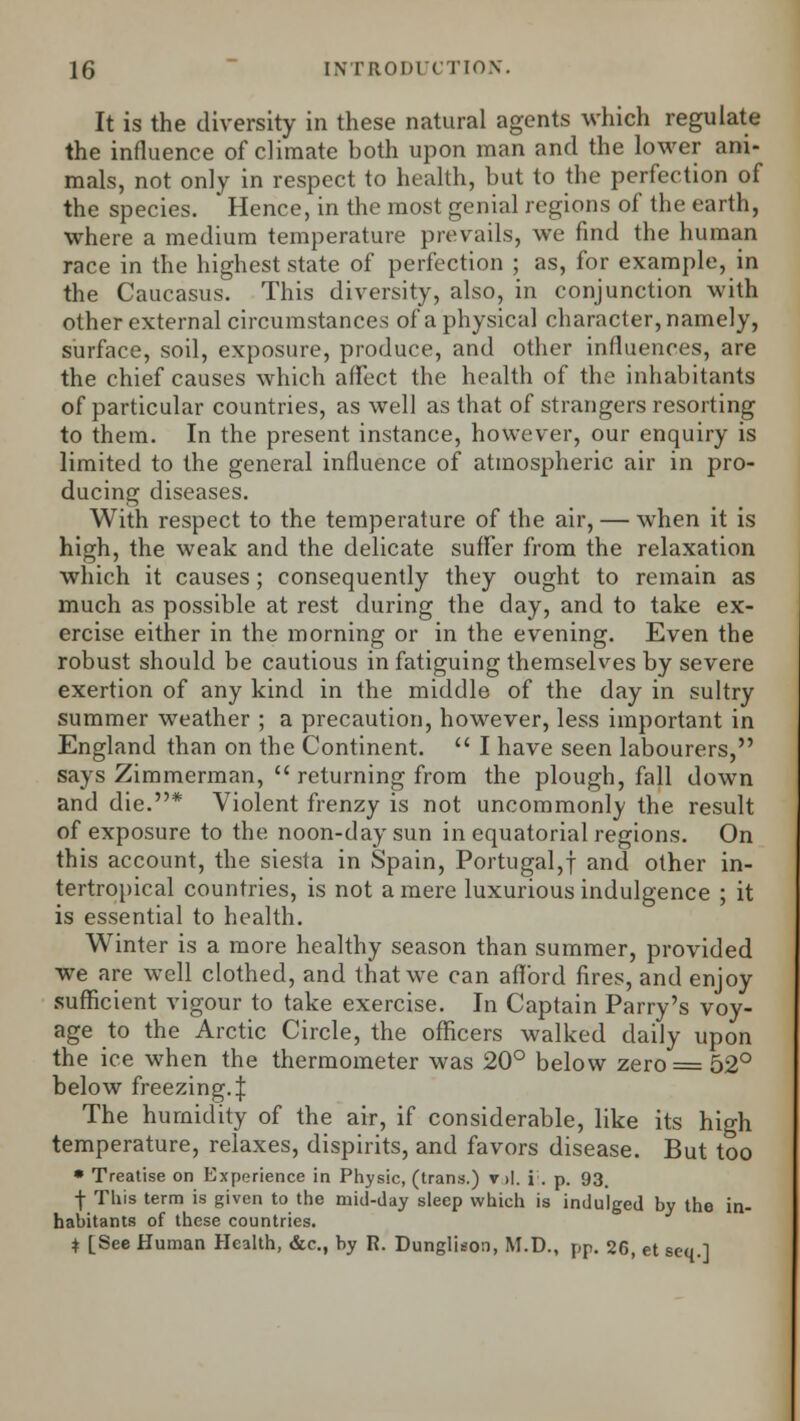 It is the diversity in these natural agents which regulate the influence of climate both upon man and the lower ani- mals, not only in respect to health, but to the perfection of the species. Hence, in the most genial regions of the earth, where a medium temperature prevails, we find the human race in the highest state of perfection ; as, for example, in the Caucasus. This diversity, also, in conjunction with other external circumstances of a physical character, namely, surface, soil, exposure, produce, and other influences, are the chief causes which affect the health of the inhabitants of particular countries, as well as that of strangers resorting to them. In the present instance, however, our enquiry is limited to the general influence of atmospheric air in pro- ducing diseases. With respect to the temperature of the air, — when it is high, the weak and the delicate suffer from the relaxation which it causes; consequently they ought to remain as much as possible at rest during the day, and to take ex- ercise either in the morning or in the evening. Even the robust should be cautious in fatiguing themselves by severe exertion of any kind in the middle of the day in sultry summer weather ; a precaution, however, less important in England than on the Continent.  I have seen labourers, says Zimmerman,  returning from the plough, fall down and die.* Violent frenzy is not uncommonly the result of exposure to the noon-day sun in equatorial regions. On this account, the siesta in Spain, Portugal,! and other in- tertropical countries, is not a mere luxurious indulgence ; it is essential to health. Winter is a more healthy season than summer, provided we are well clothed, and that we can afford fires, and enjoy sufficient vigour to take exercise. In Captain Parry's voy- age to the Arctic Circle, the officers walked daily upon the ice when the thermometer was 20° below zero = 52° below freezing.:): The humidity of the air, if considerable, like its high temperature, relaxes, dispirits, and favors disease. But too • Treatise on Experience in Physic, (trans.) v>l. i . p. 93. j- This term is given to the mid-day sleep which is indulged by the in- habitants of these countries. * [See Human Health, &c, by R. Dungliuon, M.D., pp. 26, et scq.l