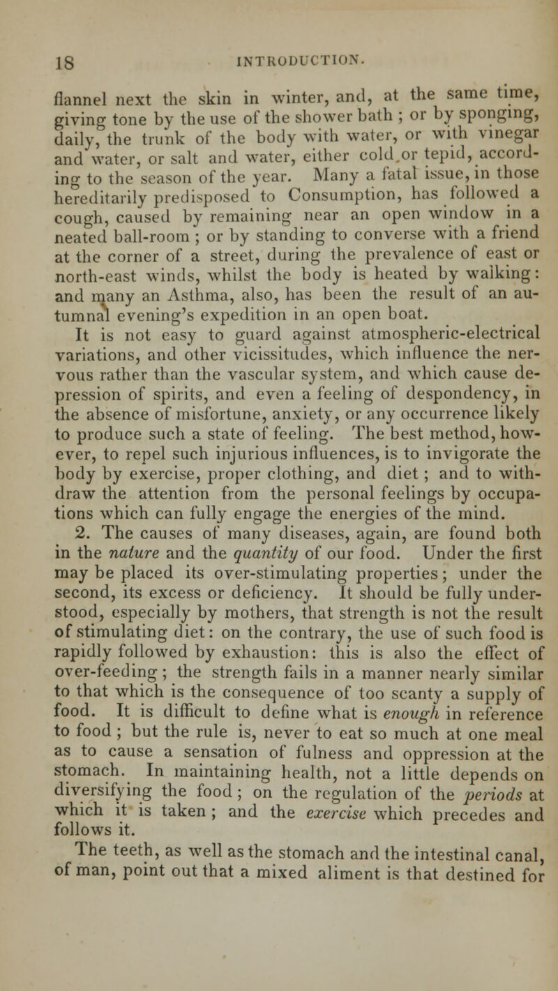 flannel next the skin in winter, and, at the same time, giving tone by the use of the shower bath ; or by sponging, daily, the trunk of the body with water, or with vinegar and water, or salt and water, either cold,or tepid, accord- ing to the season of the year. Many a fatal issue, in those hereditarily predisposed to Consumption, has followed a cough, caused by remaining near an open window in a neated ball-room ; or by standing to converse with a friend at the corner of a street, during the prevalence of east or north-east winds, whilst the body is heated by walking: and many an Asthma, also, has been the result of an au- tumnal evening's expedition in an open boat. It is not easy to guard against atmospheric-electrical variations, and other vicissitudes, which influence the ner- vous rather than the vascular system, and which cause de- pression of spirits, and even a feeling of despondency, in the absence of misfortune, anxiety, or any occurrence likely to produce such a state of feeling. The best method, how- ever, to repel such injurious influences, is to invigorate the body by exercise, proper clothing, and diet; and to with- draw the attention from the personal feelings by occupa- tions which can fully engage the energies of the mind. 2. The causes of many diseases, again, are found both in the nature and the quantity of our food. Under the first may be placed its over-stimulating properties; under the second, its excess or deficiency. It should be fully under- stood, especially by mothers, that strength is not the result of stimulating diet: on the contrary, the use of such food is rapidly followed by exhaustion: this is also the effect of over-feeding; the strength fails in a manner nearly similar to that which is the consequence of too scanty a supply of food. It is difficult to define what is enough in reference to food ; but the rule is, never to eat so much at one meal as to cause a sensation of fulness and oppression at the stomach. In maintaining health, not a little depends on diversifying the food ; on the regulation of the periods at which it is taken ; and the exercise which precedes and follows it. The teeth, as well as the stomach and the intestinal canal, of man, point out that a mixed aliment is that destined for