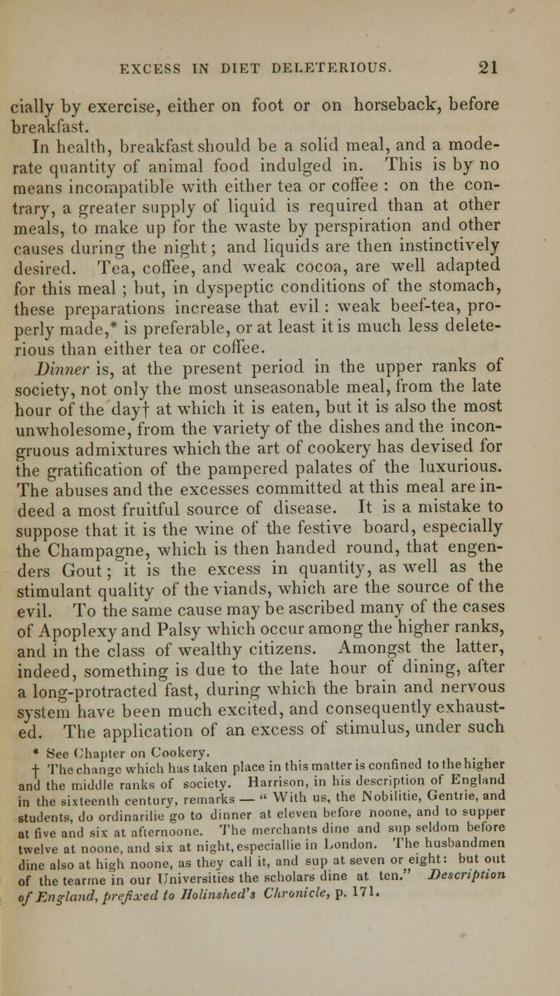 cially by exercise, either on foot or on horseback, before breakfast. In health, breakfast should be a solid meal, and a mode- rate quantity of animal food indulged in. This is by no means incompatible with either tea or coffee : on the con- trary, a greater supply of liquid is required than at other meals, to make up for the waste by perspiration and other causes during the night; and liquids are then instinctively desired. Tea, coffee, and weak cocoa, are well adapted for this meal ; but, in dyspeptic conditions of the stomach, these preparations increase that evil: weak beef-tea, pro- perly made,* is preferable, or at least it is much less delete- rious than either tea or coffee. Dinner is, at the present period in the upper ranks of society, not only the most unseasonable meal, from the late hour of the dayf at which it is eaten, but it is also the most unwholesome, from the variety of the dishes and the incon- gruous admixtures which the art of cookery has devised for the gratification of the pampered palates of the luxurious. The abuses and the excesses committed at this meal are in- deed a most fruitful source of disease. It is a mistake to suppose that it is the wine of the festive board, especially the Champagne, which is then handed round, that engen- ders Gout; it is the excess in quantity, as well as the stimulant quality of the viands, which are the source of the evil. To the same cause may be ascribed many of the cases of Apoplexy and Palsy which occur among the higher ranks, and in the class of wealthy citizens. Amongst the latter, indeed, something is due to the late hour of dining, after a long-protracted fast, during which the brain and nervous system have been much excited, and consequently exhaust- ed. The application of an excess of stimulus, under such * See Chapter on Cookery. , f The change which has taken place in this matter is confined to the higher and the middle ranks of society. Harrison, in his description of England in the sixteenth century, remarks — » With us, the Nobilitie, Gentrie, and students, do ordinarilie go to dinner at eleven before noone, and to supper at five and six at afternoone. The merchants dine and sup seldom before twelve at noone, and six at night, especiallie in London. The husbandmen dine also at high noone, as they call it, and sup at seven or eight: but out of the tearrne in our Universities the scholars dine at ten. Description of England, prefixed to Holinshed's Chronicle, p. 171.