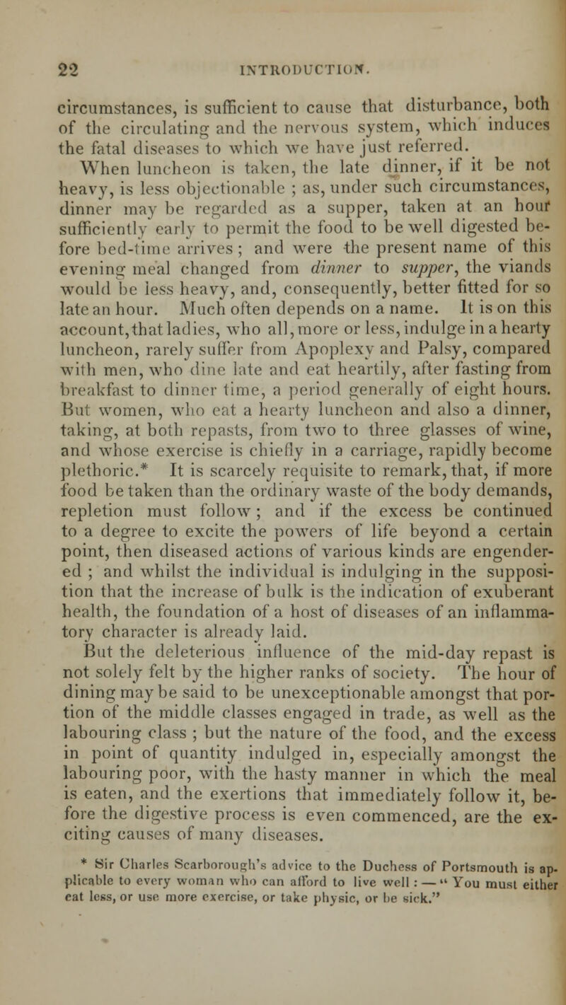 circumstances, is sufficient to cause that disturbance, both of the circulating and the nervous system, which induces the fatal diseases to which we have just referred. When luncheon is taken, the late dinner, if it be not heavy, is less objectionable ; as, under such circumstances, dinner may be regarded as a supper, taken at an hour sufficiently early <o permit the food to be well digested be- fore bed-lime arrives; and were the present name of this evening meal changed from dinner to supper, the viands would be less heavy, and, consequently, better fitted for so late an hour. Much often depends on a name. It is on this account,that ladies, who all, more or less, indulge in a hearty luncheon, rarely suffer from Apoplexy and Palsy, compared with men, who dine late and eat heartily, after fasting from breakfast to dinner time, a period generally of eight hours. But women, who eat a hearty luncheon and also a dinner, taking, at both repasts, from two to three glasses of wine, and whose exercise is chiefly in a carriage, rapidly become plethoric* It is scarcely requisite to remark, that, if more food be taken than the ordinary waste of the body demands, repletion must follow; and if the excess be continued to a degree to excite the powers of life beyond a certain point, then diseased actions of various kinds are engender- ed ; and whilst the individual is indulging in the supposi- tion that the increase of bulk is the indication of exuberant health, the foundation of a host of diseases of an inflamma- tory character is already laid. But the deleterious influence of the mid-day repast is not solely felt by the higher ranks of society. The hour of dining maybe said to be unexceptionable amongst that por- tion of the middle classes engaged in trade, as well as the labouring class ; but the nature of the food, and the excess in point of quantity indulged in, especially amongst the labouring poor, with the hasty manner in which the meal is eaten, and the exertions that immediately follow it, be- fore the digestive process is even commenced, are the ex- citing causes of many diseases. * Sir Charles Scarborough's advice to the Duchess of Portsmouth is ap. plicable to every woman who can ailbrd to live well : —  You must either eat less, or use more exercise, or take physic, or he sick.