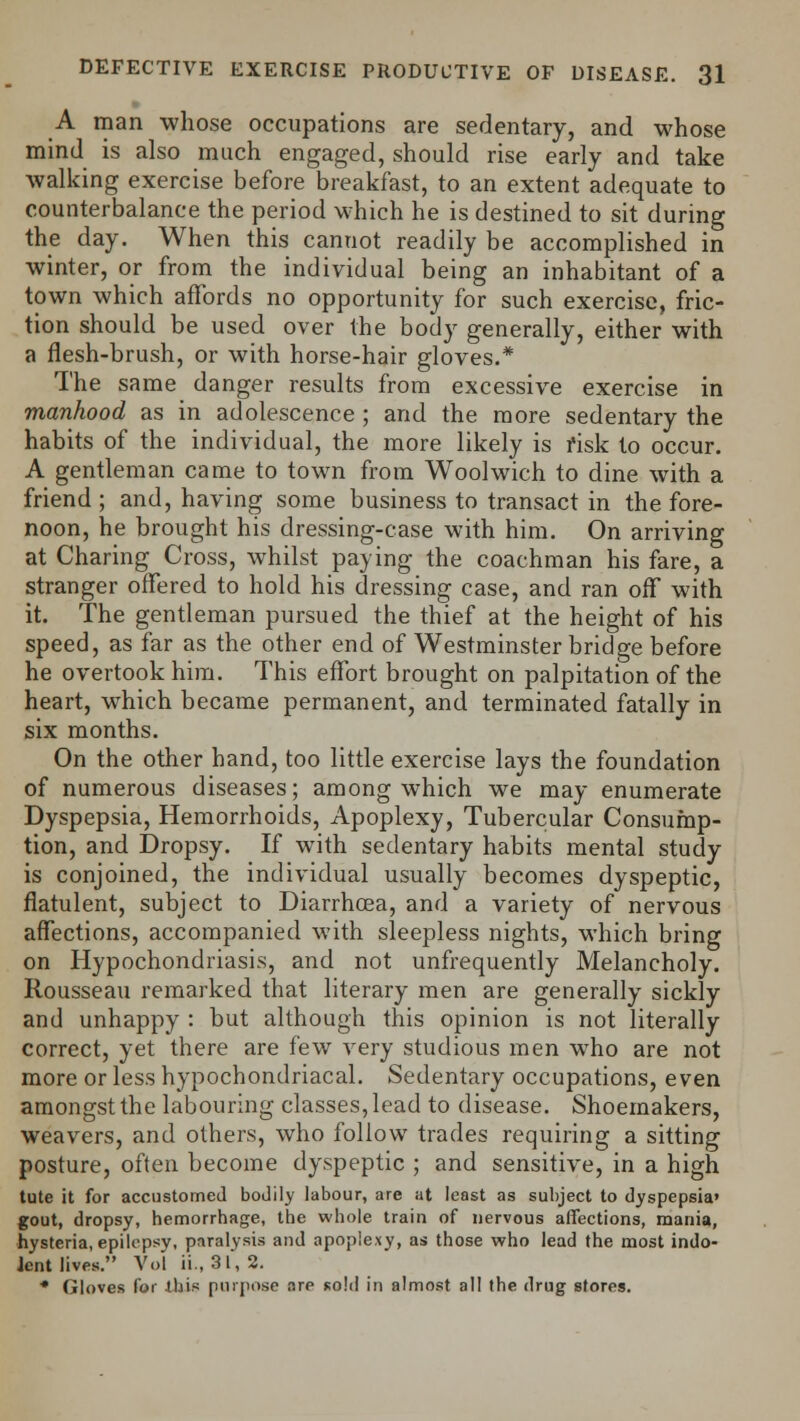 A man whose occupations are sedentary, and whose mind is also much engaged, should rise early and take walking exercise before breakfast, to an extent adequate to counterbalance the period which he is destined to sit during the day. When this cannot readily be accomplished in winter, or from the individual being an inhabitant of a town which affords no opportunity for such exercise, fric- tion should be used over the body generally, either with a flesh-brush, or with horse-hair gloves.* The same danger results from excessive exercise in manhood as in adolescence ; and the more sedentary the habits of the individual, the more likely is risk to occur. A gentleman came to town from Woolwich to dine with a friend ; and, having some business to transact in the fore- noon, he brought his dressing-case with him. On arriving at Charing Cross, whilst paying the coachman his fare, a stranger offered to hold his dressing case, and ran off with it. The gentleman pursued the thief at the height of his speed, as far as the other end of Westminster bridge before he overtook him. This effort brought on palpitation of the heart, which became permanent, and terminated fatally in six months. On the other hand, too little exercise lays the foundation of numerous diseases; among which we may enumerate Dyspepsia, Hemorrhoids, Apoplexy, Tubercular Consump- tion, and Dropsy. If with sedentary habits mental study is conjoined, the individual usually becomes dyspeptic, flatulent, subject to Diarrhoea, and a variety of nervous affections, accompanied with sleepless nights, which bring on Hypochondriasis, and not unfrequently Melancholy. Rousseau remarked that literary men are generally sickly and unhappy : but although this opinion is not literally correct, yet there are few very studious men who are not more or less hypochondriacal. Sedentary occupations, even amongst the labouring classes, lead to disease. Shoemakers, weavers, and others, who follow trades requiring a sitting posture, often become dyspeptic ; and sensitive, in a high tute it for accustomed bodily labour, are at least as subject to dyspepsia' gout, dropsy, hemorrhage, the whole train of nervous affections, mania, hysteria, epilepsy, paralysis and apoplexy, as those who lead the most indo- Jent lives. Vol ii., 3l, 2. * Gloves for this purpose are sold in almost all the drug stores.