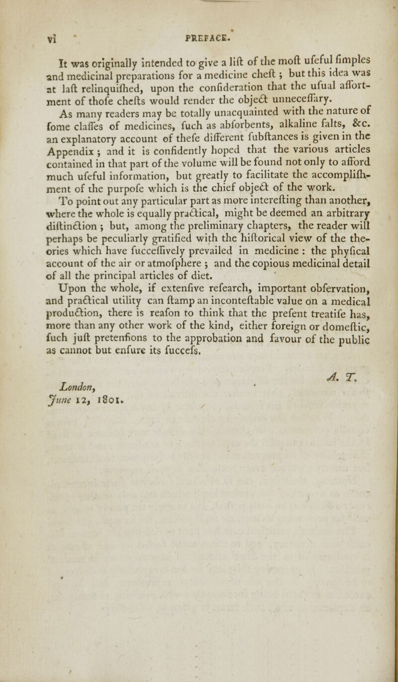 It was originally intended to give a lift of the moft ufeful fimples and medicinal preparations for a medicine cheft ; but this idea was at laft relinquifhed, upon the confideration that the ufual aflbrt- ment of thofe chefts would render the object unnecefTary. As many readers may be totally unacquainted with the nature of fome claffes of medicines, fuch as abforbents, alkaline falts, &c. an explanatory account of thefe different fubftances is given in the Appendix ; and it is confidently hoped that the various articles contained in that part of the volume will be found not only to afford much ufeful information, but greatly to facilitate the accomplifh- ment of the purpofe which is the chief object of the work. To point out any particular part as more interefting than another, where the whole is equally practical, might be deemed an arbitrary diftinction ; but, among the preliminary chapters, the reader will perhaps be peculiarly gratified with the hiftorical view of the the- ories which have fuccefTively prevailed in medicine : the phyfical account of the air or atmofphere ; and the copious medicinal detail of all the principal articles of diet. Upon the whole, if extenfive refearch, important obfervation, and practical utility can ftamp an inconteftable value on a medical production, there is reafon to think that the prefent treatife has, more than any other work of the kind, either foreign or domeftic, fuch juft pretentions to the approbation and favour of the public as cannot but enfure its fuccefs. A. T. London, June 12, 1801.