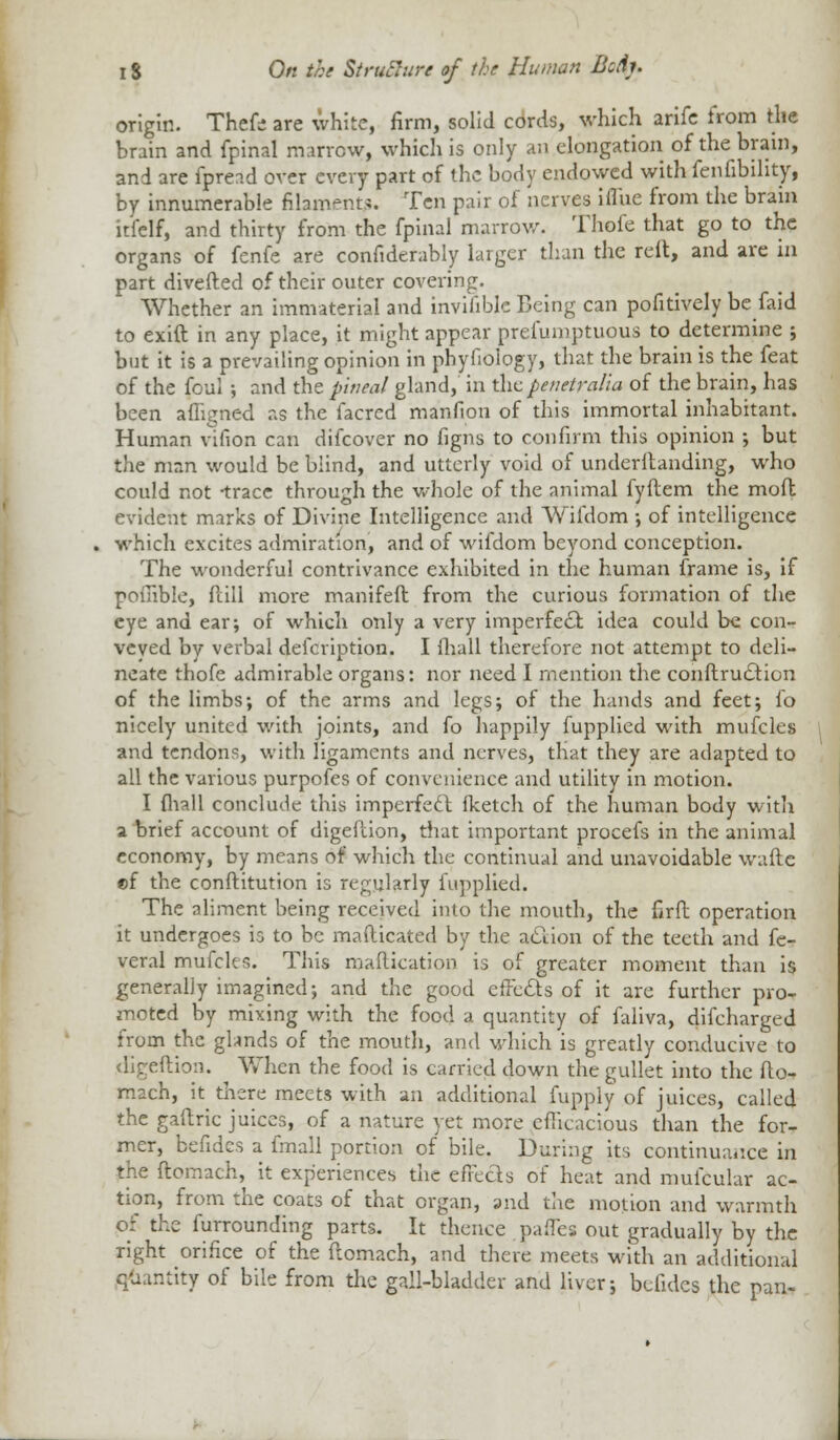 origin. Thefe are white, firm, solid cords, which arife from the brain and fpinal marrow, which is only an elongation of the brain, and are fpread over every part of the body endowed with fenfibihty, by innumerable nlam-nt.;. Ten pair of nerves iflue from the brain itfelf, and thirty from the fpinal marrow. Thofe that go to the organs of fenfe are confiderably larger than the reft, and are in part diverted of their outer covering. Whether an immaterial and invilible Being can pofitively be faid to exift in any place, it might appear prefumptuous to determine ; but it is a prevailing opinion in phyfioiogy, that the brain is the feat of the foul •, and the pineal gland, in the penetralia of the brain, has been afligned as the facred manfion of this immortal inhabitant. Human vifion can difcover no figns to confirm this opinion ; but the man would be blind, and utterly void of underltanding, who could not -trace through the whole of the animal fyftem the moft evident marks of Divine Intelligence and Wifdom ; of intelligence which excites admiration, and of wifdom beyond conception. The wonderful contrivance exhibited in the human frame is, if pofiible, Pall more manifeft from the curious formation of the eye and ear; of which only a very imperfect idea could be con- veyed by verbal defcription. I (hall therefore not attempt to deli- neate thofe admirable organs: nor need I mention the conftru£tion of the limbs; of the arms and legs; of the hands and feet; fo nicely united with joints, and fo happily fupplied with mufcles and tendons, with ligaments and nerves, that they are adapted to all the various purpofes of convenience and utility in motion. I {hall conclude this imperfect fketch of the human body witli a brief account of digefcion, that important procefs in the animal economy, by means of which the continual and unavoidable waftc ©f the conftitution is regularly fupplied. The aliment being received into the mouth, the fird operation it undergoes is to be mafticated by the action of the teeth and fe- veral mufcles. This maflication is of greater moment than is generally imagined; and the good effe&s of it are further pro- moted by mixing with the food a quantity of faliva, difeharged from the glands of the mouth, and which is greatly conducive to dlgeftion. When the food is carried down the gullet into the fto- mach, it there meets with an additional fupply of juices, called the gaftric juices, of a nature yet more efficacious than the for- mer, befides a fmall portion of bile. During its continuance in the ftomach, it experiences the effects of heat and mufcular ac- tion, from the coats of that organ, and the motion and warmth pi the furrounding parts. It thence paiTes out gradually by the right orifice of the ftomach, and there meets with an additional quantity of bile from the gall-bladder and liver; befides the pan-