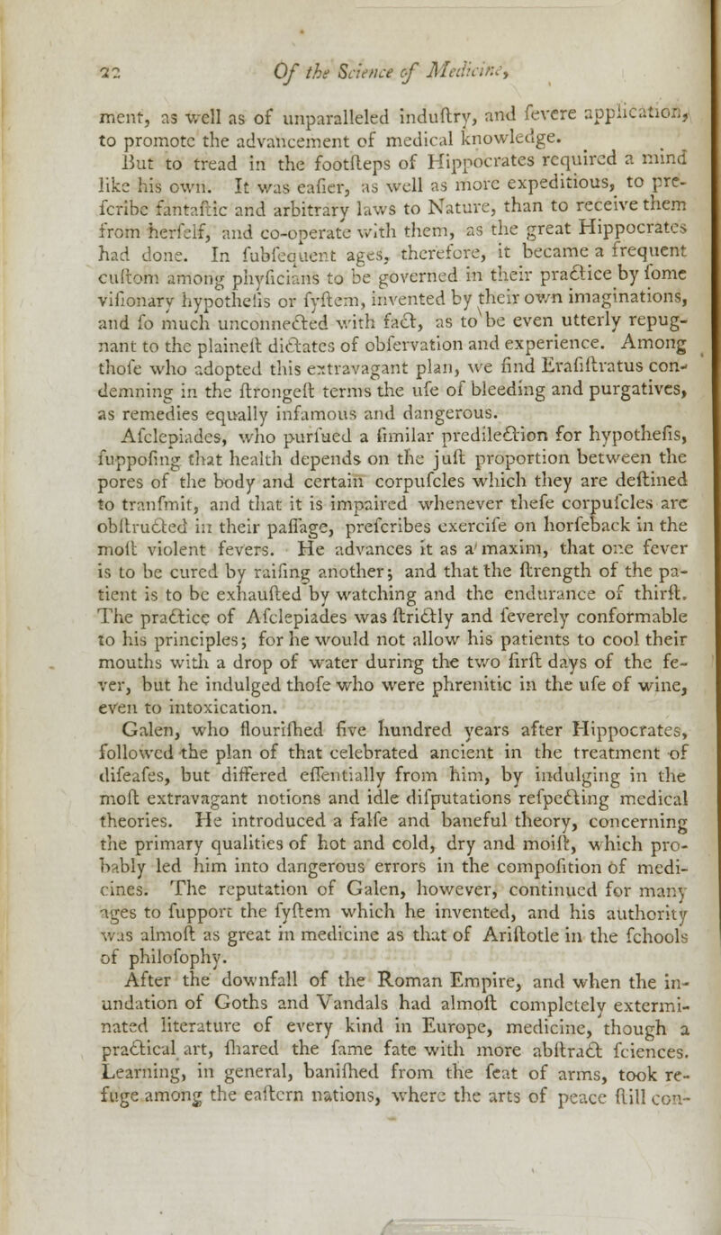 mcnt, as well as of unparalleled induftry, and fevcre application, to promote the advancement of medical knowledge. J3ut to tread in the footfteps of Hippocrates required a mind like his own. It was eafier, as well as move expeditious, to pre- fcribc fahtaftic and arbitrary laws to Nature, than to receive them from herfeif, and co-operate with them, as the great Hippocrates had done. In fufefequent ages, therefore, it became a frequent cullom among phyficians to be governed in their practice by fome vifionary hypothecs or fyftem, invented by their own imaginations, and fo much unconnected with fa&, as toNbe even utterly repug- nant to the plaineil dictates of obfervation and experience. Among thole who adopted this extravagant plan, we find Evafiftvatus con- demning in the ftrongeft terms the ufe of bleeding and purgatives, as remedies equally infamous and dangerous. Afclepiades, who purfued a fimilar predilection for hypothefis, fuppofing that health depends on the juft proportion between the pores of the body and certain corpufcles which they are deftined to tranfmit, and that it is impaired whenever thefe corpufcles are obftructed in their paffage, prefcribes exercife on horfeback in the molt violent fevers. He advances it as a' maxim, that one fever is to be cured by raifing another; and that the ftrength of the pa- tient is to be exhaufted by watching and the endurance of thirft. The practice of Afclepiades was ftrictly and feverely conformable to his principles; for he would not allow his patients to cool their mouths with a drop of water during the two firft days of the fe- ver, but he indulged thofe who were phrenitic in the ufe of wine, even to intoxication. Galen, who flourifhed five hundred years after Hippocrates, followed the plan of that celebrated ancient in the treatment of difeafes, but differed effentially from him, by indulging in the mod extravagant notions and idle difputations reflecting medical theories. He introduced a falfe and baneful theory, concerning the primary qualities of hot and cold, dry and moifr, which pro- bably led him into dangerous errors in the compolition of medi- cines. The reputation of Galen, however, continued for many ages to fupport the fyftem which he invented, and his authority was almoft as great in medicine as that of Ariftotle in the fchools of philofophy. After the downfall of the Roman Empire, and when the in- undation of Goths and Vandals had almoft completely extermi- nated literature of every kind in Europe, medicine, though a practical art, fhared the fame fate with more abltract fciences. Learning, in general, banifhed from the feat of arms, took re- fuge among the eaftcrn nations, where the arts of peace (lill con-