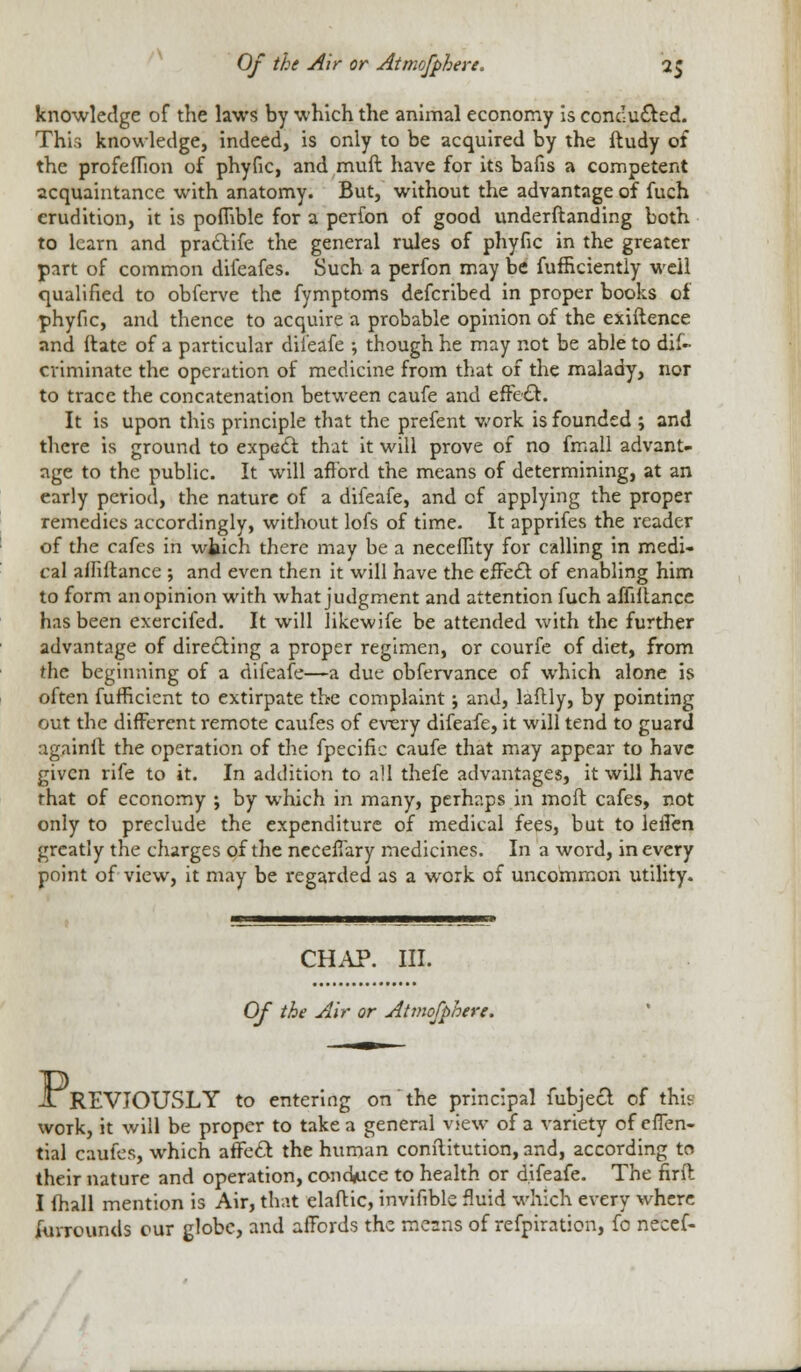 knowledge of the laws by which the animal economy is condu&ed. Thi.-; knowledge, indeed, is only to be acquired by the ftudy of the profeflion of phyfic, and mull have for its bafis a competent acquaintance with anatomy. But, without the advantage of fuch erudition, it is poflible for a perfon of good underflanding both to learn and praclife the general rules of phyfic in the greater part of common difeafes. Such a perfon may be fufficiently well qualified to obferve the fymptoms defcribed in proper books of phyfic, and thence to acquire a probable opinion of the exiftence and Hate of a particular difeafe ; though he may not be able to dis- criminate the operation of medicine from that of the malady, nor to trace the concatenation between caufe and effe£t. It is upon this principle that the prefent work is founded ; and there is ground to expec! that it will prove of no fmall advant- age to the public. It will afford the means of determining, at an early period, the nature of a difeafe, and of applying the proper remedies accordingly, without lofs of time. It apprifes the reader of the cafes in wtich there may be a neceffity for calling in medi- cal affiftance ; and even then it will have the effect of enabling him to form an opinion with what judgment and attention fuch afliltance has been exercifed. It will likewife be attended with the further advantage of directing a proper regimen, or courfe of diet, from the beginning of a difeafe—a due obfervance of which alone is often fufficicnt to extirpate the complaint j and, laflly, by pointing out the different remote caufes of every difeafe, it will tend to guard againit the operation of the fpecific caufe that may appear to have given rife to it. In addition to all thefe advantages, it will have that of economy ; by which in many, perhaps in molt cafes, not only to preclude the expenditure of medical fees, but to leflen greatly the charges of the neceffary medicines. In a word, in every point of view, it may be regarded as a work of uncommon utility. CHAP. III. Of the Air or Atmofphere. X REVJOUSLY to entering on the principal fubject of this work, it will be proper to take a general view of a variety of effen- tial caufes, which afrc£r. the human conilitution, and, according to their nature and operation, conduce to health or difeafe. The firft I fhall mention is Air, that elaflic, invifiblc fluid which every where furrounds cur globe, and affords the means of refpiration, fo necef-