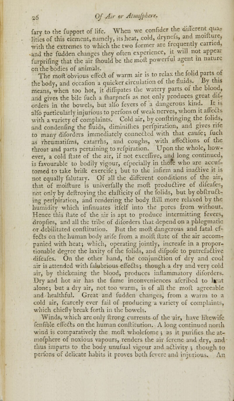 fary to the fupport of life. When wc confide* the different qua, Iities of this element, namely, its heat, cold, drynefs, and moilture, With the extremes to which the two former are frequently earned, and the fudden changes they often experience, it will not appear iurprifmg that the air mould be the molt powerful agent m nature on the bodies of animals. ; , - The moft obvious effea of warm air is to relax the foild parts or the body, and occafion a quicker circulation of the fluids. By this means, when too hot, it'diffipates the watery parts of the blood, and gives the bile fuch a fharpnefs as not only produces great dis- orders in the bowels, but alfo fevers of a dangerous kind. It is alio particularly injurious to perfons of weak nerves, whom it affects w-ith a variety of complaints. Cold air, by conftringing the folids, and condenfing the fluids, diminifhes perlpiration, and gives rife to many diforders immediately connected with that caufe; fuch as rheumatifms, catarrhs, and coughs, with affections of the throat and parts pertaining to refpiration. Upon the whole, how- ever, a cold ftate of the air, if not exceflive, and long continued, is favourable to bodily vigour, efpecially in thofe who are aecuf- tomed to take brifk exercifc ; but to the infirm and inactive it is not equally falutary. Of all the different conditions of the air, that of moilture is univerfally the moft productive of difeafes, not only by deftroying the elafticity of the folids, but by obftruct- ing perlpiration, and rendering the body ftill more relaxed by the humidity which infinuates itfelf into the pores from without. Hence this ftate of the air is apt to produce intermitting fevers, dropfies, and all the tribe of diforders that depend on a phlegmatic or debilitated conftitution. But the moft dangerous and fatal ef- fects on the human body arifc from a moift ftate of the air accom- panied with heat; which, operating jointly, increafe in a propor- tionable degree the laxity of the folids, and difpofe to putrefactive difeafes. On the other hand, the conjunction of dry and cool air is attended with falubrious effects; though a dry and very cold air, by thickening the blood, produces inflammatory diforders. Dry and hot air has the fame inconveniences afcribed to lieat alone; but a dry air, not too warm, is of all the moft agreeable and healthful. Great and fudden changes, from a warm to a cold air, fcarcely ever fail of producing a variety of complaints, which chiefly break forth in the bowels. Winds, which are only ftrong currents of the air, have likewife fenfible effects on the human conftitution. A long continued north wind is comparatively the moft wholefome ; as it purifies the at- mofphere of noxious vapours, renders the air ferene and dry, and thus imparts to the body unufual vigour and activity ; though to perfons of delicate habits it proves both fevere and injurious. An