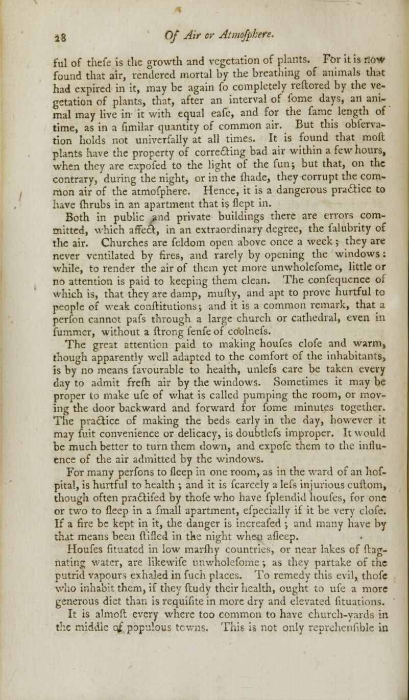 ful of thcfe is the growth and vegetation of plants. For it is now found that air, rendered mortal by the breathing of animals that had expired in it, may be again fo completely reftored by the ve- getation of plants, that, after an interval of fome days, an ani- mal may live in- it with equal eafe, and for the fame length of time, as in a fimilar quantity of common air. But this obferva- tion holds not univcrfally at all times. It is found that moil plants have the property of correcting bad air within a few hours, when they are expofed to the light of the fun; but that, on the contrary, during the night, or in the made, they corrupt the com- mon air of the atmofphere. Hence, it is a dangerous practice to have fhrubs in an apartment that is flept in. Both in public find private buildings there are errors com- mitted, which affect, in an extraordinary degree, the falubrity of the air. Churches are feldom open above once a week ; they are never ventilated by fires, and rarely by opening the windows: while, to render the air of them yet more unwholefome, little or no attention is paid to keeping them clean. The confequence of which is, that they are damp, mufly, and apt to prove hurtful to people of weak conftitutions; and it is a common remark, that a perfon cannot pafs through a large church or cathedral, even in fummer, without a ftrong fenfe of co'olnefs. The great attention paid to making houfes clofe and warm, though apparently well adapted to the comfort of the inhabitants, is by no means favourable to health, unlefs care be taken every day to admit frefh air by the windows. Sometimes it may be proper to make ufe of what is called pumping the room, or mov- ing the door backward and forward for fome minutes together. The practice of making the beds early in the day, however it may fuit convenience or delicacy, is doubtlefs improper. It would be much better to turn them down, and expofe them to the influ- ence of the air admitted by the windows. For many perfons to fleep in one room, as in the ward of an hof- pital, is hurtful to health ; and it is fcarcely a lefs injurious cuitom, though often pra£lifed by thofe who have fplendid houfes, for one or two to fleep in a fmall apartment, efpecially if it be very clofe. If a fire be kept in it, the danger is increafed •, and many have by that means been ftifled in the night when afleep. Houfes fituated in low marfhy countries, or near lakes of ftag- nating water, are likewife unwholefome \ as they partake of the putrid vapours exhaled in fuch places. To remedy this evil, thofe who inhabit them, if they ftudy their health, ought to ufe a more generous diet than is requifite in more dry and elevated fituations. It is almoft every where too common to have church-yards in the middle q£ populous towns. This is not only reprehenfible in