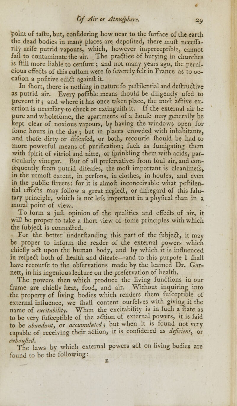 point of tafte, but, confidering how near to the furface of the earth the dead bodies in many places are depofited, there mufl neceffa- rily arife putrid vapours, which, however imperceptible, cannot fail to contaminate the air. The practice of burying in churches is ftill more liable to cenfure ; and not many years ago, the perni- cious effects of this cuftom were fo feverely felt in France as to oc- cafion a pofitive edict againft it. In fhort, there is nothing in nature fo peftilential and deftructive as putrid air. Every poflible means mould be diligently ufed to prevent it; and where it has once taken place, the molt active ex- ertion is neceflary to check or extinguifh it. If the external air be pure and wholefome, the apartments of a houfe may generally be kept clear of noxious vapours, by having the windows open for fome hours in the day j but in places crowded with inhabitants, and thofe dirty or difeafed, or both, recourfe fhould be had to more powerful means of purification; fuch as fumigating them with fpirit of vitriol and nitre, or fprinkling them with acids, par- ticularly vinegar. But of all prefervatives from foul air, and con- fequently from putrid difeafes, the mod important is cleanlinefs, in the utmoft extent, in perfons, in clothes, in houfes, and even in the public ftreets: for it is almoft inconceivable what peftilen- tial effects may follow a great neglect, or difregard of this falu- tary principle, which is not lefs important in a phyfical than in a. moral point of view. To form a juft opinion of the qualities and effects of air, it will be proper to take a fhort view of fome principles with which the fubject is connected. For the better underftanding this part of the fubject, it may be proper to inform the reader of the external powers which chiefly act upon the human body, and by which it is influenced in refpect both of health and difeafe—-and to this purpofe I fhall have recourfe to the obfervations made by the learned Dr. Gar- nett, in his ingenious lecture on the prefervation of health. The powers then which produce the living functions in our frame are chiefly heat, food, and air. Without inquiring into the property of living bodies which renders them fufceptible of external influence, we fhall content ourfelves with giving it the name of excitability. When the excitability is in fuch a ftate as to be very fufceptible of the action of external powers, it is faid to be abundant, or accumulated; but when it is found not very capable of receiving their action, it is confidered as deficient, or eshcujled. The laws by which external powers act on living bodies are found to be the following: