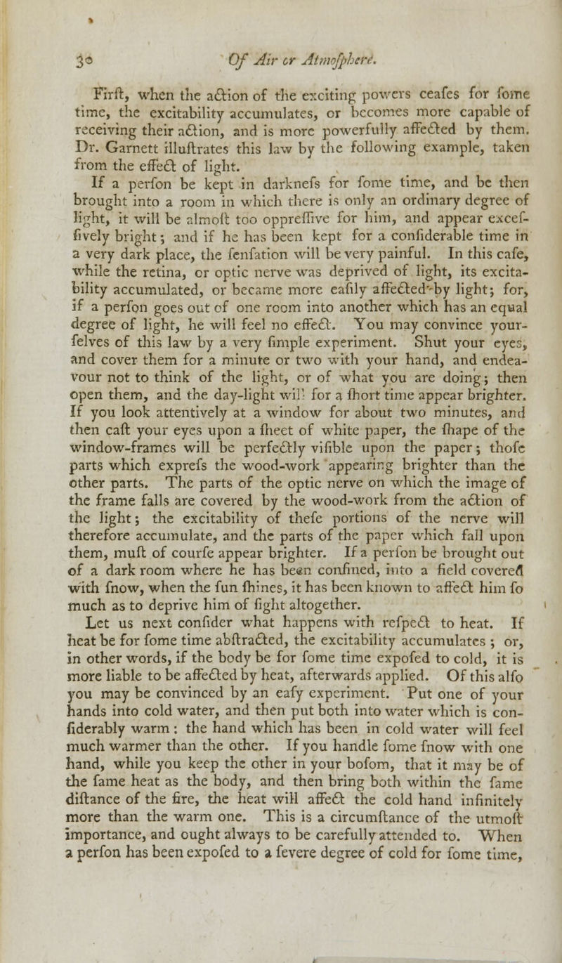 Firft, when the action of the e::citing powers ceafes for fome time, the excitability accumulates, or becomes more capable of receiving their action, and is more powerfully affected by them. Dr. Garnett illuftrates this law by the following example, taken from the effect of light. If a perfon be kept in darknefs for fome time, and be then brought into a room in which there is only an ordinary degree of Kght, it will be alrnolt too oppreflivc for him, and appear excef- fively bright; and if he has been kept for a confiderable time in a very dark place, the fenfation will be very painful. In this cafe, while the retina, or optic nerve was deprived of light, its excita- bility accumulated, or became more eafily affectedvby lightj for, if a perfon goes out of one room into another which has an equal degree of light, he will feel no effect. You may convince your- felves of this law by a very fimple experiment. Shut your eyes, and cover them for a minute or two with your hand, and endea- vour not to think of the light, or of what you are doing; then open them, and the day-light wil- for a ihort time appear brighter. If you look attentively at a window for about two minutes, and then caft your eyes upon a meet of white paper, the fhape of the window-frames will be perfectly vifible upon the paper; thofe parts which exprefs the wood-work appearing brighter than the other parts. The parts of the optic nerve on which the image of the frame falls are covered by the wood-work from the action of the light; the excitability of thefe portions of the nerve will therefore accumulate, and the parts of the paper which fall upon them, mult of courfe appear brighter. If a perfon be brought out of a dark room where he has been confined, into a field covered with fnow, when the fun (nines, it has been known to affect him fo much as to deprive him of fight altogether. Let us next confider what happens with refpeel to heat. If heat be for fome time abftractcd, the excitability accumulates ; or, in other words, if the body be for fome time expofed to cold, it is more liable to be affected by heat, afterwards applied. Of this alfo you may be convinced by an eafy experiment. Put one of your hands into cold water, and then put both into water which is con- fiderably warm : the hand which has been in cold water will feel much warmer than the other. If you handle fome fnow with one hand, while you keep the other in your bofom, that it may be of the fame heat as the body, and then bring both within the fame diftance of the fire, the heat will affect the cold hand infinitely more than the warm one. This is a circumftance of the utmoft importance, and ought always to be carefully attended to. When a perfon has been expofed to a fevere degree of cold for fome time,