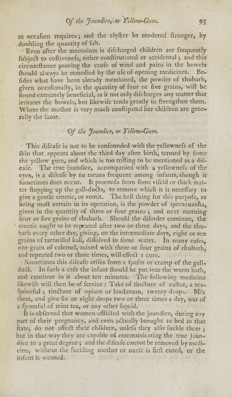 as occafion requires •, and the clyftcr be rendered ftronger, by doubling the quantity of fait. Even after the meconium is difcharged children are frequently fubject to coftivenefs, either conftitutional or accidental; and this circumftance proving the caufe of wind and pains in the bowels fhould always be remedied by the ufe of opening medicines. Be- fides what have been already mentioned, the powder of rhubarb, given occafionally, in the quantity of four or five grains, will be found extremely beneficial, as it not only difcharges any matter that irritates the bowels, but likewife tends greatly to ftrengthen them. Where the mother is very much conftipated her children are gene* rally the frme. Of the Jaundice, or Telhiv-Gum. This difeafe is not to be confounded with the yellownefs of the fkin that appears about the third day after birth, termed by fome the yellow gum, and which is too trifling to be mentioned as a dif- eafe. The true jaundice, accompanied with a yellownefs of the eves, is a difeafe by no means frequent among infants, though it fometimes does occur. It proceeds from fome vifcid or thick mat- ter flopping up the gall-ducts, to remove which it is neceffary to give a gentle emetic, or vomit. The beft thing for this purpofe, as being moft certain in its operation, is the powder of ipecacuanha, given in the quantity of three or four grains ; and next morning four or five grains of rhubarb. Should the diforder continue, the emetic ought to be repeated after two or three days, and the rhu- barb every other day, giving, on the intermediate days, eight or ten grains of tartarifed kali, diflblved in fome water. In many cafes, one grain of calomel,- mixed with three or four grains of rhubarb, and repeated two or three times, will effect a cure. ■Sometimes this difeafe arifes from a fpafm or cramp of the gall-, duct. In fuch a cafe the infant fhould be put into the warm bath, and continue in it about ten minutes. The following medicine likewife will then be of fervice : Take of tincture of calfor, a tea- fpoonful ; tincture of opium or laudanum, twenty drops. Mix them, and give fix or eight drops two or three times a day, out of a fpoonful of mint tea, or any other liquid. It is obferved that women afflicted with the jaundice, during any part of their pregnancy, and even actually brought to bed in that itate, do not affect their children, unlefs they alfo fuckle them ; but in that way they are capable of communicating the true iaun- dice to a great degree ; and the difeafe cannot be removed by medi- cine, without the fuckling mother or nurfe is firft cured, or the infant is weaned.