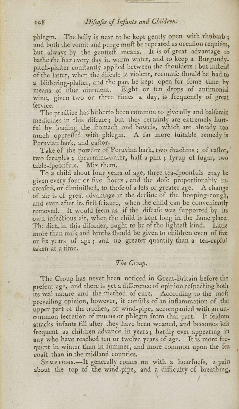 phlegm. The belly is next to be kept gently open with rhubarb •, and both the vomit and purge muft be repeated as occafion requires, but always by the gentleft means. It is of great advantage to bathe the feet every day in warm water, and to keep a Burgundy- pitch-plafter conftantly applied between the moulders : but inftead of the latter, when the difeafe is violent, recourfe mould be had to a bliftering-plafter, and the part be kept open for fome time by means of iflue ointment. Eight or ten drops of antimonial wine, given two or three times a day, is frequently of great fervice. The practice has hitherto been common to give oily and balfamic medicines in this difeafe; but they certainly are extremely hurt- ful by loading the ftomach and bowels, which are already too much opprefTcd with phlegm. A far more fuitable remedy is Peruvian bark, and caflor. Take of the powder of Peruvian bark, two drachms ; of caftor, two fcruples ; {pearmint-water, half a pint ; fyrup of fugar, two table-fpoonfuls. Mix them. To a child about four years of age, three tea-fpoonfuls may be given every four or five hours ; and the dofe proportionably in- creafed, or diminifhed, to thofe of a lefs or greater age. A change of air is of great advantage in the decline of the hooping-cough, and even after its firft feizure, when the child can be conveniently removed. It would feem as if the difeafe was fupported by its own infectious air, when the child is kept long in the fame place. The diet, in this diforder, ought to be of the lighted kind. Little more than milk and broths mould be given to children even of five or fix years of age ; and no greater quantity than a tea-cupful taken at a time. The Croup. The Croup has never been noticed in Great-Britain before the prefent age, and there is yet a difference of opinion refpedting both its real nature and the method of cure. According to the molt prevailing opinion, however, it confifts of an inflammation of the upper part of the trachea, or wind-pipe, accompanied with an un- common fecrction of mucus or phlegm from that part. It feldom attacks infants till after they have been weaned, and becomes lefs frequent a3 children advance in years; hardly ever appearing in any who have reached ten or twelve years of age. It is more fre- quent in winter than in fummer, and more common upon the fea coaft than in the midland counties. Symptoms.—It generally comes on with a hoarfnefs, a pain about the top of the wind-pipe, and a difficulty of breathing,