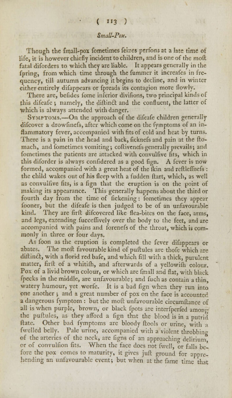 ( 3 ) Small-Pox. Though the fmall-pox fometimes feizes pcrfons at a late time ot life, it is however chiefly incident to children, and is one of the moll fatal diforders to which they are liable. It appears generally in the fpring, from which time through the fummer it increafes in fre- quency, till autumn advancing it begins to decline, and in winter either entirely difappears or fpreads its contagion more llowly. There are, befides fome inferior divifions, two principal kinds of this difeafe ; namely, the diftintt and the confluent, the latter of which is always attended with danger. Symptoms.—On the approach of the difeafe children generally difcovcr a drowfmefs, after which come on the fymptoms of an in- flammatory fever, accompanied with fits of cold and heat by turns. There is a pain in the head and back, ficknefs and pain at the fto- mach, and fometimes vomiting; coflivcnefs generally prevails•, and fometimes the patients are attacked with convulfive fits, which in this diforder is always confidcred as a good fign. A fever is now formed, accompanied with a great heat of the (kin and reftleflnefs : the child wakes out of his fleep with a fudden ftart, which, as well as convulfive fits, is a fign that the eruption is on the point of making its appearance. This generally happens about the third or fourth day from the time of fickening: fometimes they appear fooner, but the difeafe is then judged to be of an unfavourable kind. They are firfl discovered like flea-bites on the face, arms, and legs, extending fucceflively over the body to the feet, and are accompanied with pains and forenefs of the throat, which is com- monly in three or four days. As foon as the eruption is completed the fever difappears or abates. The moft favourable kind of puftules are thofe which are diftincl, with a florid red bafe, and which fill with a thick, purulent matter, firft of a whitifh, and afterwards of a yellowifh colour. Pox of a livid brown colour, or which are fmall and flat, with black fpecks in the middle, are unfavourable; and fuchas contain a thin, watery humour, yet worfe. It is a bad fign when they run into one another ; and a great number of pox on the face is accounted a dangerous fymptom : but the moft unfavourable circumftance of all is when purple, brown, or black fpots are interfperfed among: the puftules, as they afford a fign that the blood is in a putrid date. Other bad fymptoms are bloody ftools or urine, with a fwelled belly. Pale urine, accompanied with a violent throbbing of the arteries of the neck, are figns of an approaching delirium or of convulfion fits. When the face does not fwell, or falls be- fore the pox comes to maturity, it gives juft ground for appre- hending an unfavourable event; but when at the fame time that