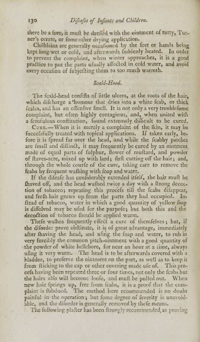 there be a fore, it muft be dreffed with the ointment of tutty, Tur- ner's cerate, or ibme other drying application. Chilblains are generally occalloned by the feet or hands being kept long wet or cold, and afterwards fuddenly heated. In order to prevent the complaint, when winter approaches, it is a good practice to put the parts ufually affected in cold water, and avoid every occafion of fubjecting thern to too much warmth. Scald-Head. The fcald-head confifts of little ulcers, at the roots of the hair, which discharge a 'humour that dries into a white fcab, or thick fcale3, and has an offenfive fmell. It is not only a very troublefome complaint, but often highly contagious, and, when united with a fcrofulous conititution, found extremely difficult to be cured. Cure.—When it is merely a complaint of the (kin, it may be fuccefsfully treated with topical applications. If taken early, be- fore it is fpread far over the head, and while the fcabby patches are fmall and diflincTt, it may frequently be cured by an ointment made of equal parts of fulphur, flower of muftard, and powder of flaves-acre, mixed up with lard; firft. cutting off the hair; and, through the whole courfe of the cure, taking care to remove the fcabs by frequent waffling with foap and water. If the difeafe has considerably extended itfclf, the hair muff be fhaved off, and the head wafhed twice a day with a ftrong decoc- tion of tobacco; repeating this procefs till the fcabs disappear, and frcih hair grows up from the parts they had occupied. In- flead of tobacco, water in which a good quantity of yellow foap is diffolved may be ufcd for the purpofe; but both this and the decodtion of tobacco fnould be applied warm. Thefe waffies frequently effedt a cure of themfelves; but, if the diforde: prove obftinate, it is of great advantage, immediately after (having the head, and ufmg the foap and water, to rub in very forcibly the common pitch-ointment with a good quantity of the powder of white hellebore, for near an hour at a lime, always ufmg it very warm. The head is to be afterwards covered with a bladder, to preferve the ointment on the part, as well as to keep it from (licking to the cap or other covering made ufe of. This pro- cefs having been repeated three or four times, not only the fcabs but the hail's alfo will become loofe, and muft be pulled out. When new hair fprings up, free from fcabs, it is a proof that the com- plaint is f'abducd. The method here recommended is no doubt painful in the operation; but fpme degree of feverity is unavoid- able, and the diiorder is generally removed by thefe means. The following plafter has been ftrorgly recommended,as proving